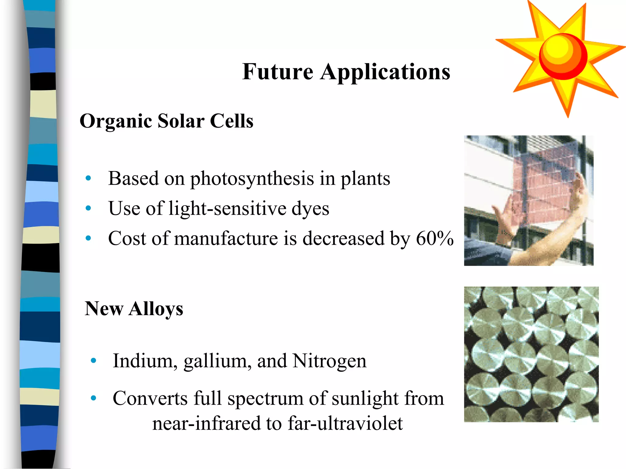 Future Applications
• Based on photosynthesis in plants
• Use of light-sensitive dyes
• Cost of manufacture is decreased by 60%
Organic Solar Cells
New Alloys
• Indium, gallium, and Nitrogen
• Converts full spectrum of sunlight from
near-infrared to far-ultraviolet
 