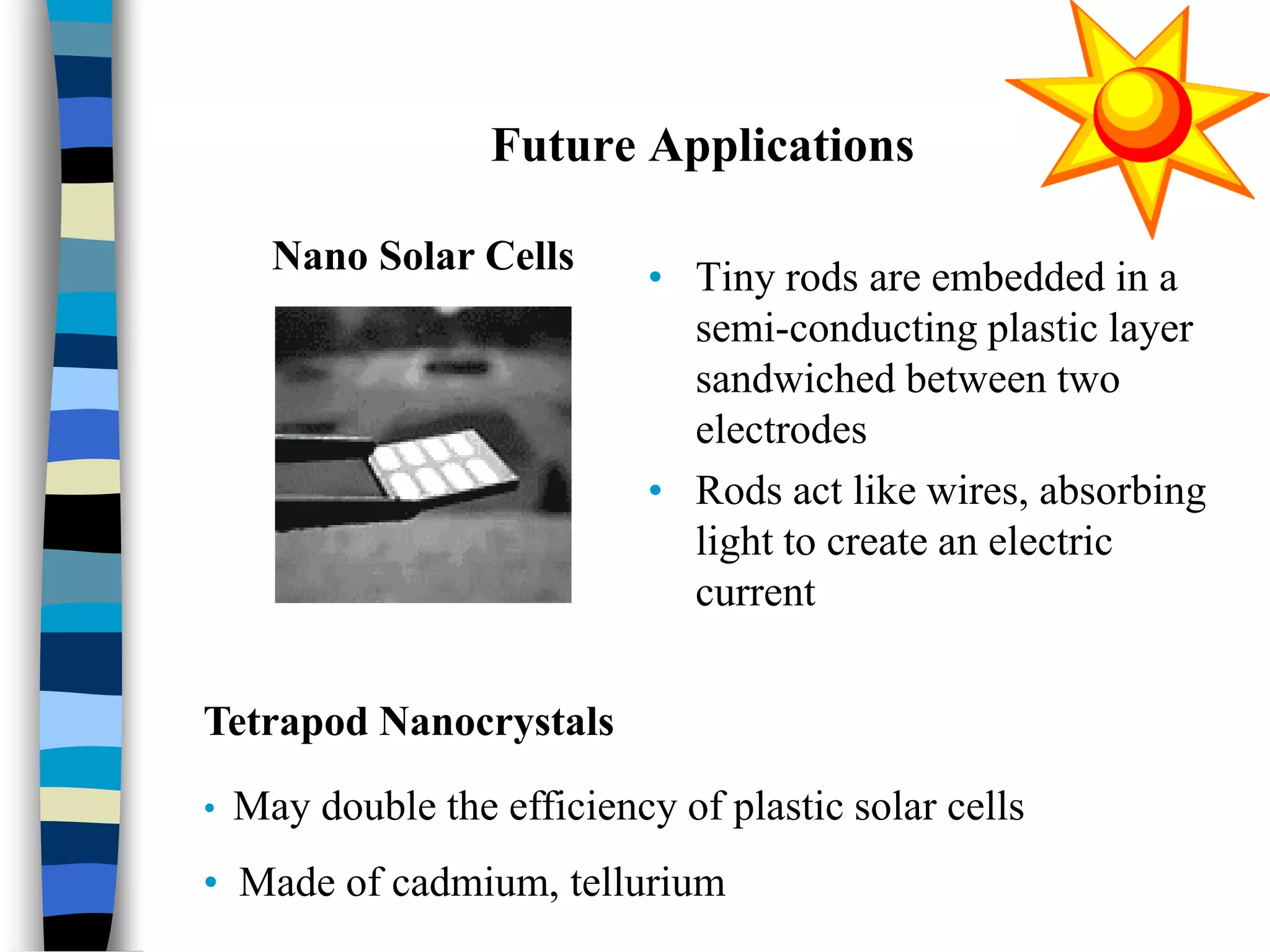 Future Applications
• Tiny rods are embedded in a
semi-conducting plastic layer
sandwiched between two
electrodes
• Rods act like wires, absorbing
light to create an electric
current
Nano Solar Cells
Tetrapod Nanocrystals
• May double the efficiency of plastic solar cells
• Made of cadmium, tellurium
 