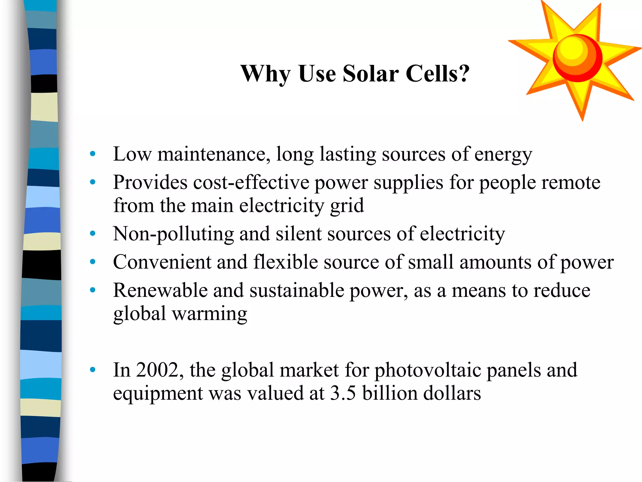 Why Use Solar Cells?
• Low maintenance, long lasting sources of energy
• Provides cost-effective power supplies for people remote
from the main electricity grid
• Non-polluting and silent sources of electricity
• Convenient and flexible source of small amounts of power
• Renewable and sustainable power, as a means to reduce
global warming
• In 2002, the global market for photovoltaic panels and
equipment was valued at 3.5 billion dollars
 