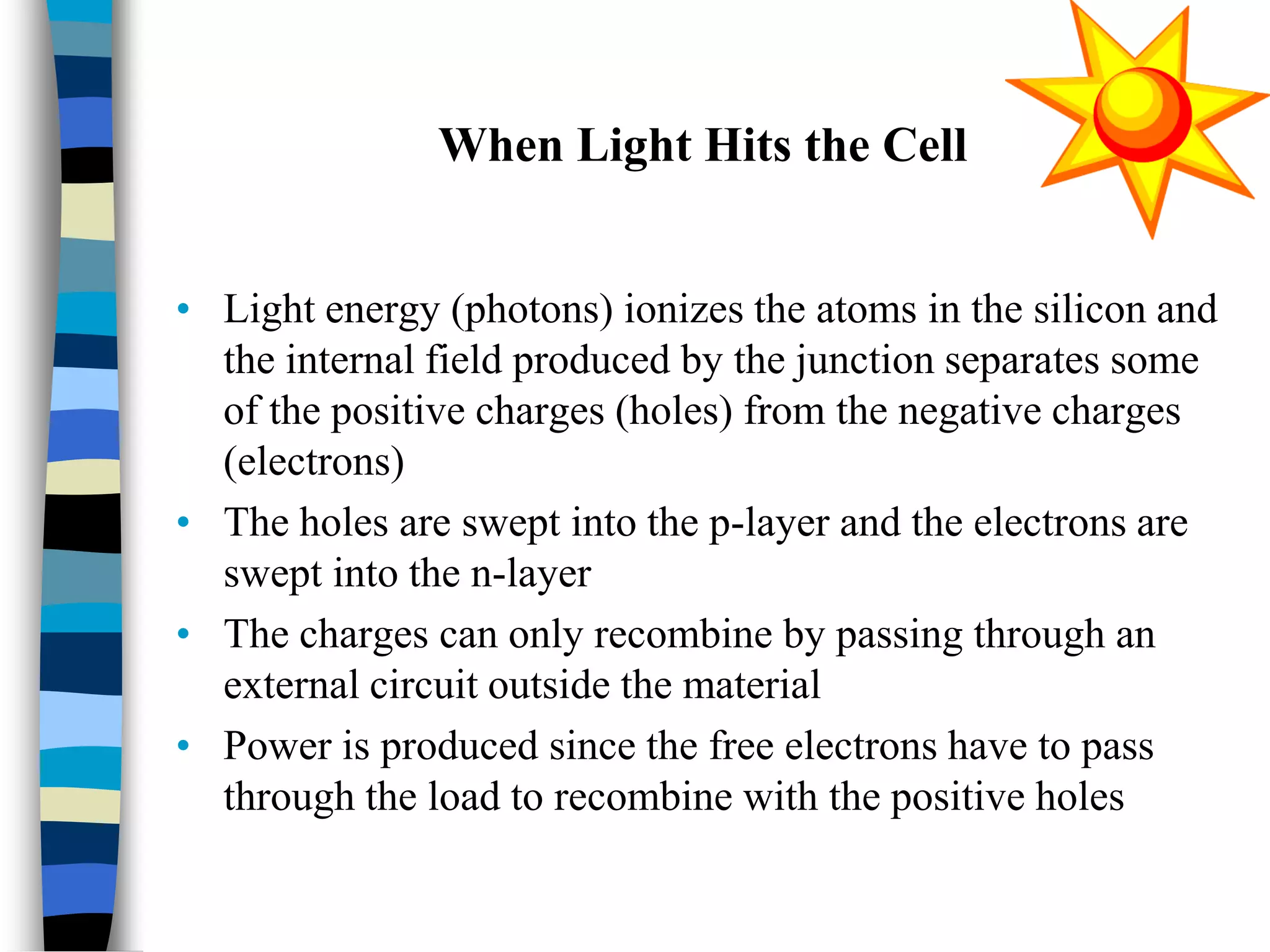 When Light Hits the Cell
• Light energy (photons) ionizes the atoms in the silicon and
the internal field produced by the junction separates some
of the positive charges (holes) from the negative charges
(electrons)
• The holes are swept into the p-layer and the electrons are
swept into the n-layer
• The charges can only recombine by passing through an
external circuit outside the material
• Power is produced since the free electrons have to pass
through the load to recombine with the positive holes
 