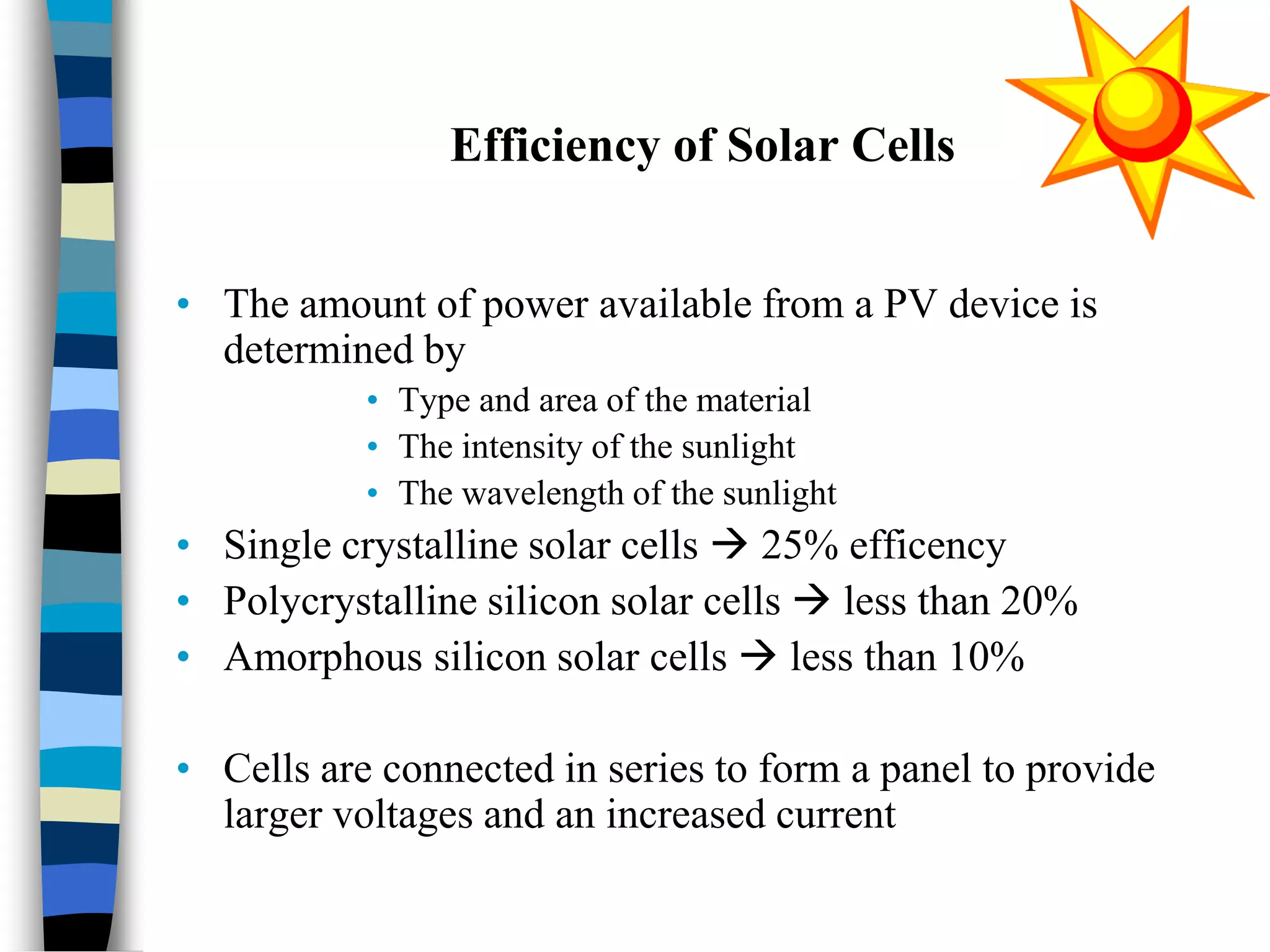 Efficiency of Solar Cells
• The amount of power available from a PV device is
determined by
• Type and area of the material
• The intensity of the sunlight
• The wavelength of the sunlight
• Single crystalline solar cells  25% efficency
• Polycrystalline silicon solar cells  less than 20%
• Amorphous silicon solar cells  less than 10%
• Cells are connected in series to form a panel to provide
larger voltages and an increased current
 