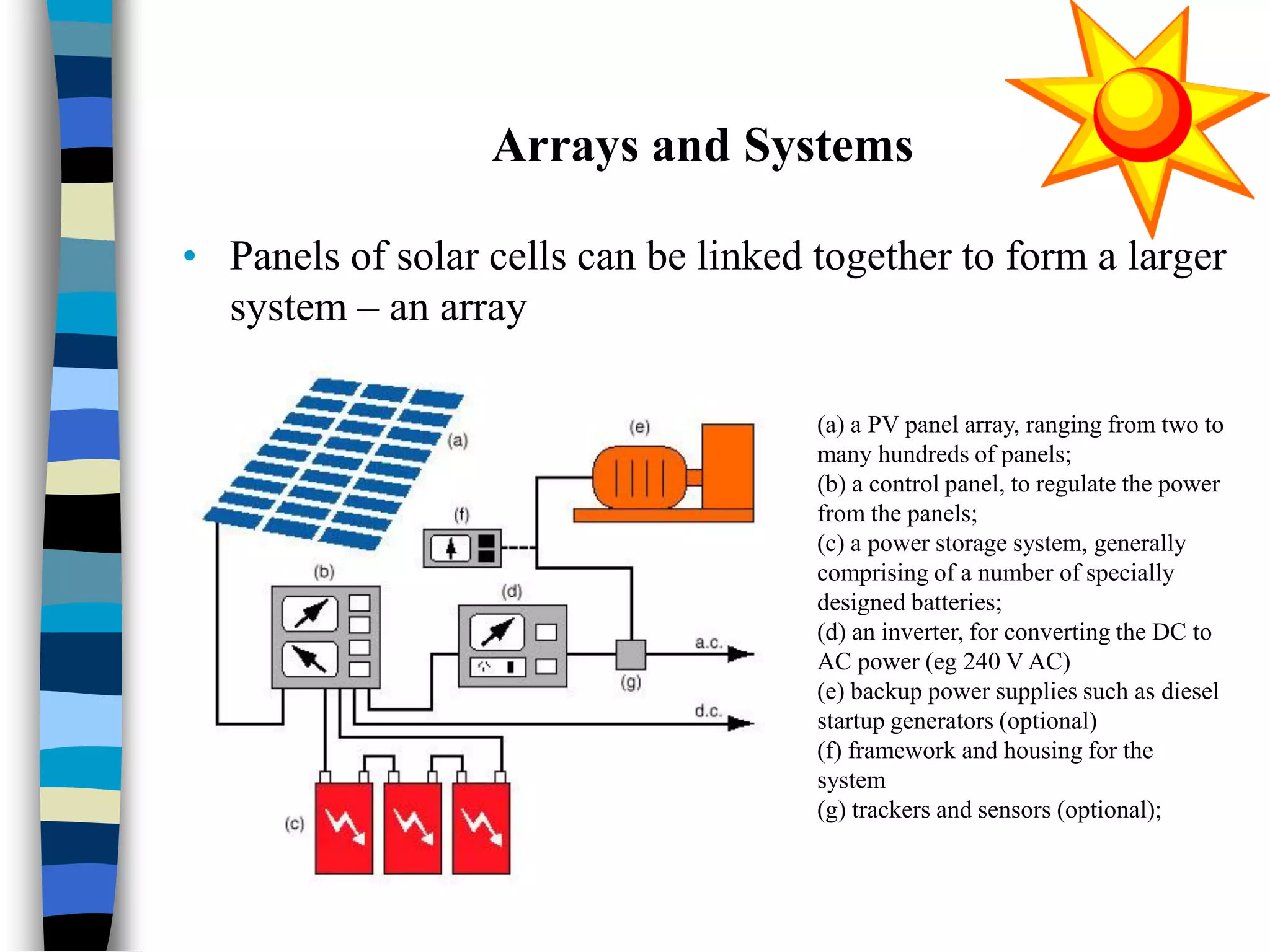 Arrays and Systems
• Panels of solar cells can be linked together to form a larger
system – an array
(a) a PV panel array, ranging from two to
many hundreds of panels;
(b) a control panel, to regulate the power
from the panels;
(c) a power storage system, generally
comprising of a number of specially
designed batteries;
(d) an inverter, for converting the DC to
AC power (eg 240 V AC)
(e) backup power supplies such as diesel
startup generators (optional)
(f) framework and housing for the
system
(g) trackers and sensors (optional);
 
