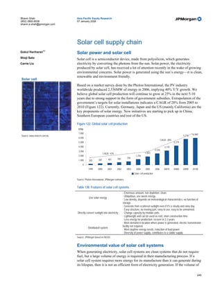 Bhavin Shah                  Asia Pacific Equity Research
(852) 2800-8538              07 January 2008
bhavin.a.shah@jpmorgan.com




                             Solar cell supply chain
                    AC
Gokul Hariharan              Solar power and solar cell
Shoji Sato                   Solar cell is a semiconductor device, made from polysilicon, which generates
Carrie Liu                   electricity by converting the photons from the sun. Solar power, the electricity
                             produced by solar cell, has received a lot of attention recently in the wake of growing
                             environmental concerns. Solar power is generated using the sun’s energy—it is clean,
                             renewable and environment friendly.
Solar cell
                             Based on a market survey done by the Photon International, the PV industry
                             worldwide produced 2,536MW of energy in 2006, implying 40% Y/Y growth. We
                             believe global solar cell production will continue to grow at 25% in the next 5-10
                             years due to strong support in the form of government subsidies. Extrapolation of the
                             government’s targets for solar installations indicates a CAGR of 28% from 2005 to
                             2010 (Figure 122). Currently, Germany, Japan and the US (mainly California) are the
                             key proponents of solar energy. New initiatives are starting to pick up in China,
                             Southern European countries and rest of the US.

                             Figure 122: Global solar cell production
                              MWp
                              7,000                                                                                                                6,000
Source: www.motech.com.tw.                                                                                                                 5,776
                              6,000
                                                                                                                       CAGR: 28%
                              5,000                                                                                                4,279
                              4,000                                                                                       3,170
                                                                                                                2,536
                              3,000
                                                         CAGR: 43%                                  1,815
                              2,000                                                      1,256
                                                                       560       750
                              1,000      202       287       401

                                  0
                                        1999      2000      2001      2002       2003     2004      2005        2006      2007E    2008E   2009E   2010E
                                                                                        Solar cell production

                             Source: Photon International, JPMorgan estimates.


                             Table 138: Features of solar cell systems
                                                                             · Enormous amount, non depletion, clean.
                                                                             · Ubiquitous, use waste energy.
                                         Use solar energy
                                                                             · Low density, depends on meteorological characteristics, no function of
                                                                             storage.
                                                                             · Generate from scattered sunlight even if it's a cloudy and rainy day.
                                                                             · Easy structure, no moving part, easy to use, easy to be unmanned.
                             Directly convert sunlight into electricity      · Change capacity by module units.
                                                                             · Lightweight and can be used as roof, short construction time.
                                                                             · Less energy for production, recover in 2-3 years.
                                                                             · Meet demand in location where power is generated, electric transmission
                                                                             facility not required.
                                        Distributed system
                                                                             · Meet daytime energy needs, reduction of load power.
                                                                             · Diversity of power supply, contributes to a stable supply.
                             Source: JPMorgan based on NEDO.


                             Environmental value of solar cell systems
                             When generating electricity, solar cell systems are clean systems that do not require
                             fuel, but a large volume of energy is required in their manufacturing process. If a
                             solar cell system requires more energy for its manufacture than it can generate during
                             its lifespan, then it is not an efficient form of electricity generation. If the volume of

                                                                                                                                                       249
 