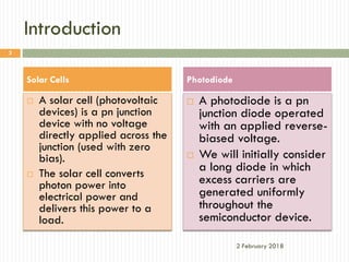 Introduction
 A solar cell (photovoltaic
devices) is a pn junction
device with no voltage
directly applied across the
junction (used with zero
bias).
 The solar cell converts
photon power into
electrical power and
delivers this power to a
load.
 A photodiode is a pn
junction diode operated
with an applied reverse-
biased voltage.
 We will initially consider
a long diode in which
excess carriers are
generated uniformly
throughout the
semiconductor device.
2 February 2018
3
Solar Cells Photodiode
 