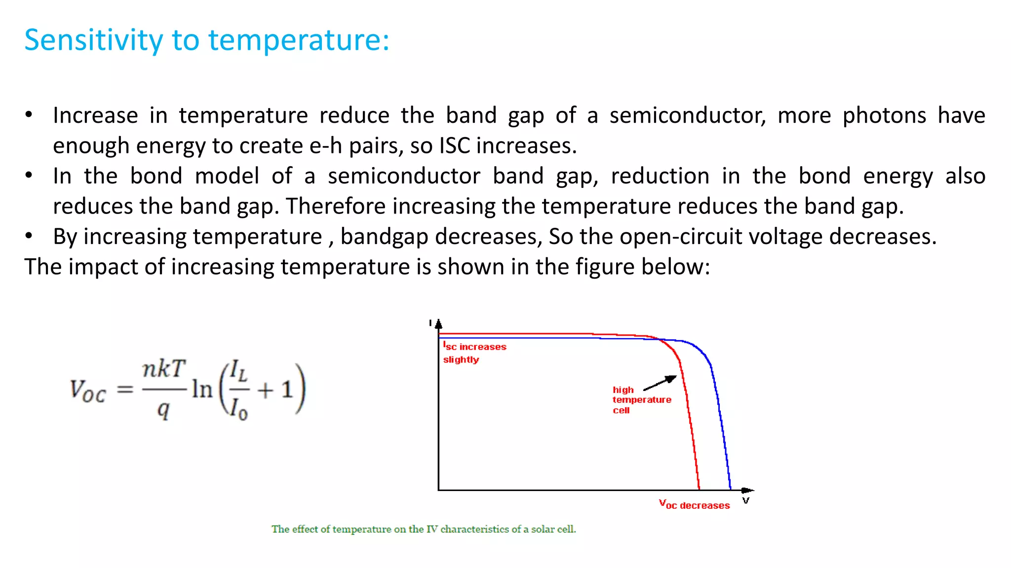 Sensitivity to temperature:
• Increase in temperature reduce the band gap of a semiconductor, more photons have
enough energy to create e-h pairs, so ISC increases.
• In the bond model of a semiconductor band gap, reduction in the bond energy also
reduces the band gap. Therefore increasing the temperature reduces the band gap.
• By increasing temperature , bandgap decreases, So the open-circuit voltage decreases.
The impact of increasing temperature is shown in the figure below:
 