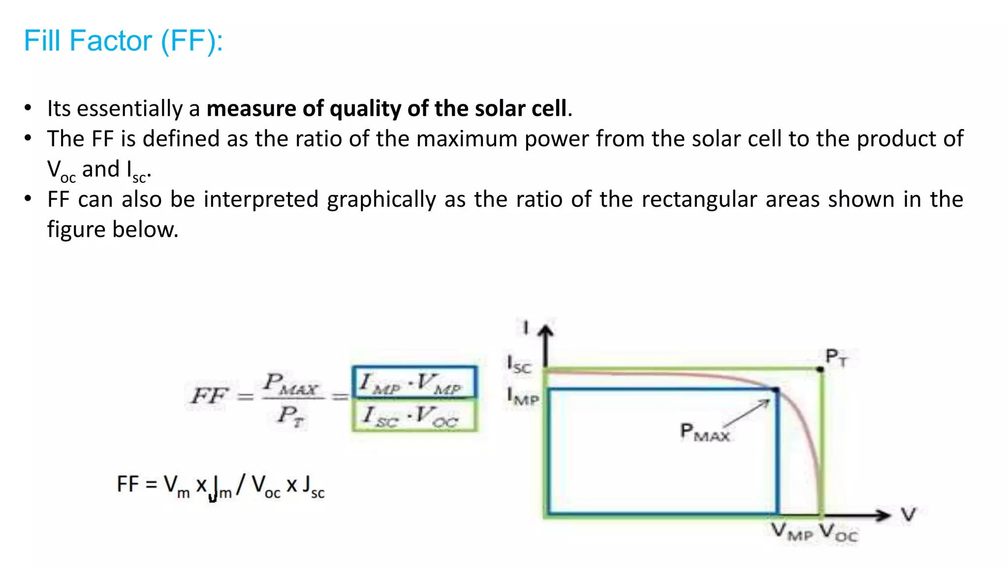 Fill Factor (FF):
• Its essentially a measure of quality of the solar cell.
• The FF is defined as the ratio of the maximum power from the solar cell to the product of
Voc and Isc.
• FF can also be interpreted graphically as the ratio of the rectangular areas shown in the
figure below.
 