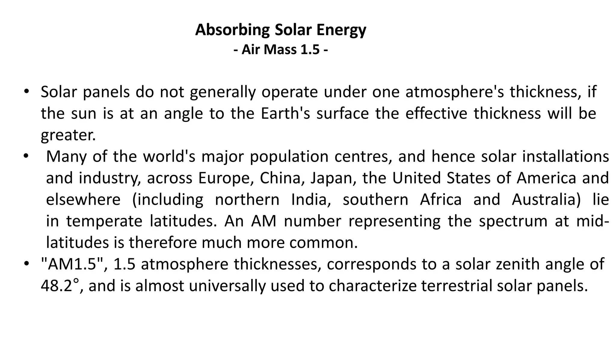 Absorbing Solar Energy
- Air Mass 1.5 -
• Solar panels do not generally operate under one atmosphere's thickness, if
the sun is at an angle to the Earth's surface the effective thickness will be
greater.
• Many of the world's major population centres, and hence solar installations
and industry, across Europe, China, Japan, the United States of America and
elsewhere (including northern India, southern Africa and Australia) lie
in temperate latitudes. An AM number representing the spectrum at mid-
latitudes is therefore much more common.
• "AM1.5", 1.5 atmosphere thicknesses, corresponds to a solar zenith angle of
48.2°, and is almost universally used to characterize terrestrial solar panels.
 