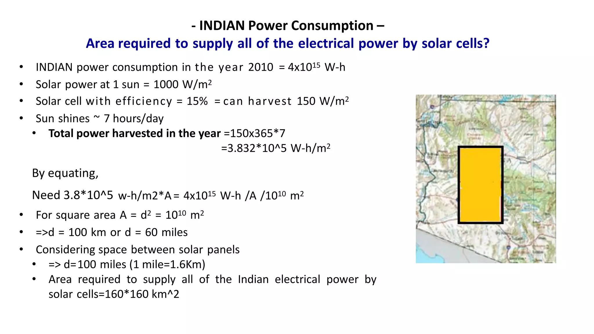 - INDIAN Power Consumption –
Area required to supply all of the electrical power by solar cells?
• INDIAN power consumption in the year 2010 = 4x1015 W-h
• Solar power at 1 sun = 1000 W/m2
• Solar cell with efficiency = 15% = can harvest 150 W/m2
• Sun shines ~ 7 hours/day
• Total power harvested in the year =150x365*7
=3.832*10^5 W-h/m2
By equating,
Need 3.8*10^5 w-h/m2*A= 4x1015 W-h /A /1010 m2
• For square area A = d2 = 1010 m2
• =>d = 100 km or d = 60 miles
• Considering space between solar panels
• => d=100 miles (1 mile=1.6Km)
• Area required to supply all of the Indian electrical power by
solar cells=160*160 km^2
 