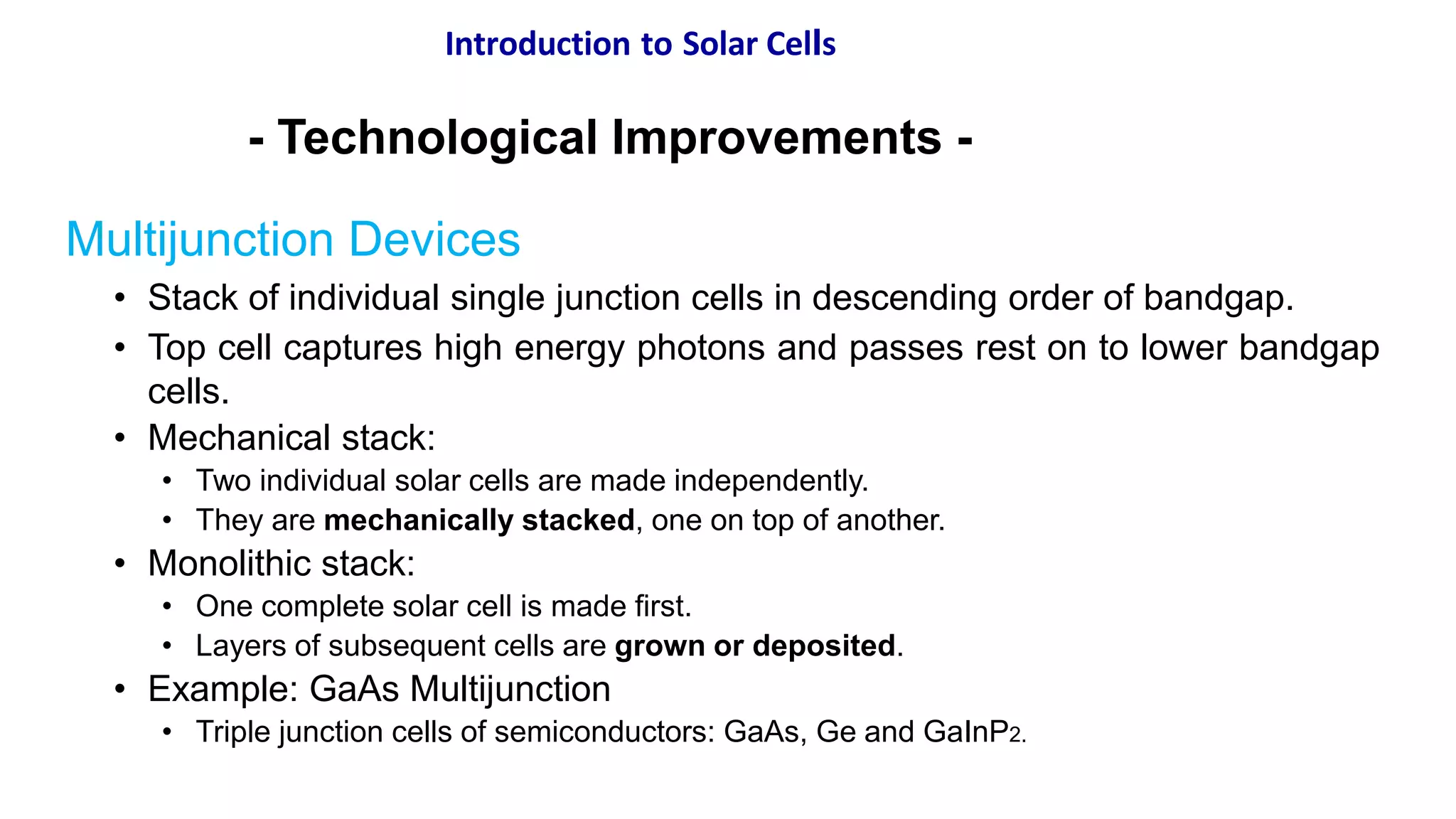 Introduction to Solar Cells
- Technological Improvements -
Multijunction Devices
• Stack of individual single junction cells in descending order of bandgap.
• Top cell captures high energy photons and passes rest on to lower bandgap
cells.
• Mechanical stack:
• Two individual solar cells are made independently.
• They are mechanically stacked, one on top of another.
• Monolithic stack:
• One complete solar cell is made first.
• Layers of subsequent cells are grown or deposited.
• Example: GaAs Multijunction
• Triple junction cells of semiconductors: GaAs, Ge and GaInP2.
 