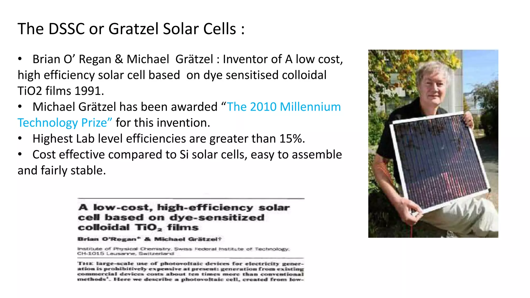 - Fourth Generation Solar Cells -
Perovskite Solar Cells - An Organic-Inorganic Hybrid:
• “The Next Big Thing in Photovoltaics”
• The fastest-advancing solar technology till date (from 3.8% in 2009 to a certified
17.9% in 2014).
Perovskite structure : any material with similar crystal structure as calcium titanium
oxide (CaTiO3), known as the perovskite structure.
• high charge carrier mobility and charge carrier lifetime.
• Colossal magnetoresistance (CMR) :Property of changing the electrical
resistance in the presence of a magnetic field.
• Superconductivity
• Ferroelectricity : property of certain nonconducting crystals exhibit
spontaneous electric polarization (making one side of the crystal electrically
positive and the opposite side negative) that can be reversed in direction by the
application of an appropriate electric field.
 