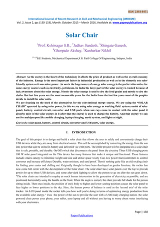 ISSN 2393-8471
International Journal of Recent Research in Civil and Mechanical Engineering (IJRRCME)
Vol. 2, Issue 2, pp: (130-133), Month: October 2015 – March 2016, Available at: www.paperpublications.org
Page | 130
Paper Publications
Solar Chair
1
Prof. Kshirsagar S.R., 2
Jadhav Sandesh, 3
Shingate Ganesh,
4
Ghorpade Akshay, 5
Kanherkar Nikhil
2,3,4,5
B.E Students, Mechanical Department,S.B. Patil College Of Engineering, Indapur, India
Abstract: As the energy is the heart of the technology it affects the price of product as well as the overall economy
of the industry. Energy is the most important factor in industrial production as well as in the domestic use echo-
friendly system as it uses solar power. As sun is the huge source of energy solar energy is the perfect alternative for
some energy sources such as electricity, petroleum. In India the large part of the solar energy is wasted because of
lack awareness about the solar energy. Mostly the solar energy is used to dry the food grains and mostly to dry the
cloths. But last few years are the most memorable years for the India from the last few years most of the peoples
decide to install the solar units.
We are focusing on the need of the alternatives for the conventional energy source. We are using the “SOLAR
CHAIR” operated by using solar power, In this we are using solar energy as working fluid. system consist of solar
panel, battery, control circuit, converter and USB ports when sun rays come in contact with the solar panel it
absorbs most of the solar energy in it after that the energy is used to charge the battery. And that energy we can
use for multipurpose like mobile charging, laptop charging, music system, and lights at night.
Keywords: solar panel, battery, control circuit, converter and USB ports, solar energy.
I. INTRODUCTION
The goal of this project is to design and build a solar chair that allows the user to safely and conveniently charge their
USB devices while they are away from electrical source. This will be accomplished by converting the energy from the sun
into power that can be stored in battery and delivered via USB ports. The entire project will be integrated on a solar chair
that is safe, portable, and durable. On/Off switch that disconnects the panel from the circuitry Three USB charging ports
100 W solar panel integrated on the This device has many features that make it unique and functional. These features
include: chairs canopy to minimize weight and size and utilize space wisely Uses low power microcontrollers to control
converter and increase efficiency Durable, water resistant, and sand proof. There's nothing quite like an old rocking chair
for finding your center and chilling out. Originally thought to have been developed as garden furniture, the rocker has
now come full circle with the development of the Solar chair. The solar chair have solar panels over the top to provide
power for up to three USB devices, and some after-dark lighting to allow the person to go on after the sun goes down.
"The solar chairs are intended to employ as much human intervention in the generation of electricity as possible, and are
positioned horizontally using the handle on the front. When the angle is correct, the chair provide full shade for the person
sitting inside. Then once inside, the position of one's body to higher and lower seating positions causes the solar panel to
face higher or lower positions in the sky. Here, the human power of balance is used as the 'second axis' of the solar
tracker. An LCD panel inside the rocker tells you how well you're doing in terms of optimizing energy production from
the available solar energy." Uses the power of the sun to provide the user with a USB ready charging station. the solar
powered chair power your phone, your tablet, your laptop and all without you having to worry about water interfacing
with your electronics.
 