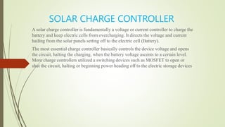SOLAR CHARGE CONTROLLER
A solar charge controller is fundamentally a voltage or current controller to charge the
battery and keep electric cells from overcharging. It directs the voltage and current
hailing from the solar panels setting off to the electric cell (Battery).
The most essential charge controller basically controls the device voltage and opens
the circuit, halting the charging, when the battery voltage ascents to a certain level.
More charge controllers utilized a switching devices such as MOSFET to open or
shut the circuit, halting or beginning power heading off to the electric storage devices
 