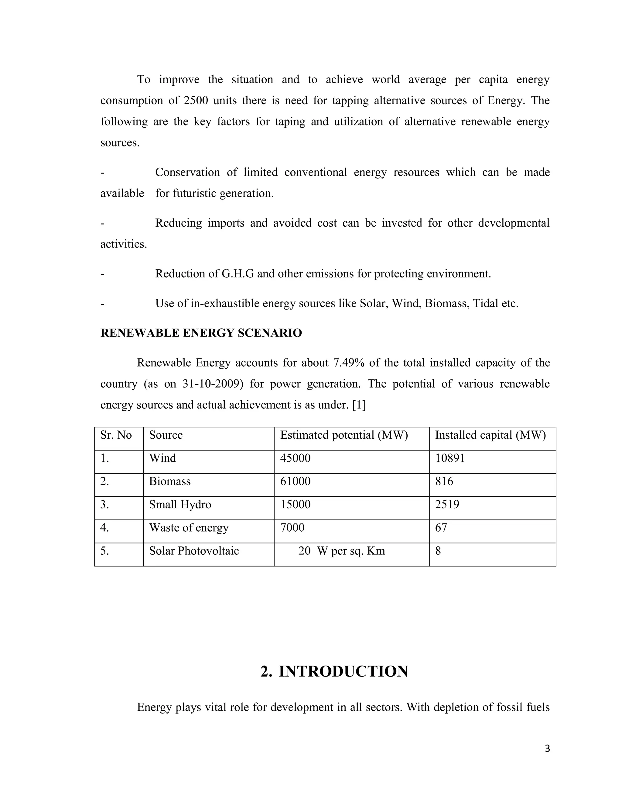 To improve the situation and to achieve world average per capita energy
consumption of 2500 units there is need for tapping alternative sources of Energy. The
following are the key factors for taping and utilization of alternative renewable energy
sources.
- Conservation of limited conventional energy resources which can be made
available for futuristic generation.
- Reducing imports and avoided cost can be invested for other developmental
activities.
- Reduction of G.H.G and other emissions for protecting environment.
- Use of in-exhaustible energy sources like Solar, Wind, Biomass, Tidal etc.
RENEWABLE ENERGY SCENARIO
Renewable Energy accounts for about 7.49% of the total installed capacity of the
country (as on 31-10-2009) for power generation. The potential of various renewable
energy sources and actual achievement is as under. [1]
Sr. No Source Estimated potential (MW) Installed capital (MW)
1. Wind 45000 10891
2. Biomass 61000 816
3. Small Hydro 15000 2519
4. Waste of energy 7000 67
5. Solar Photovoltaic 20 W per sq. Km 8
2. INTRODUCTION
Energy plays vital role for development in all sectors. With depletion of fossil fuels
3
 