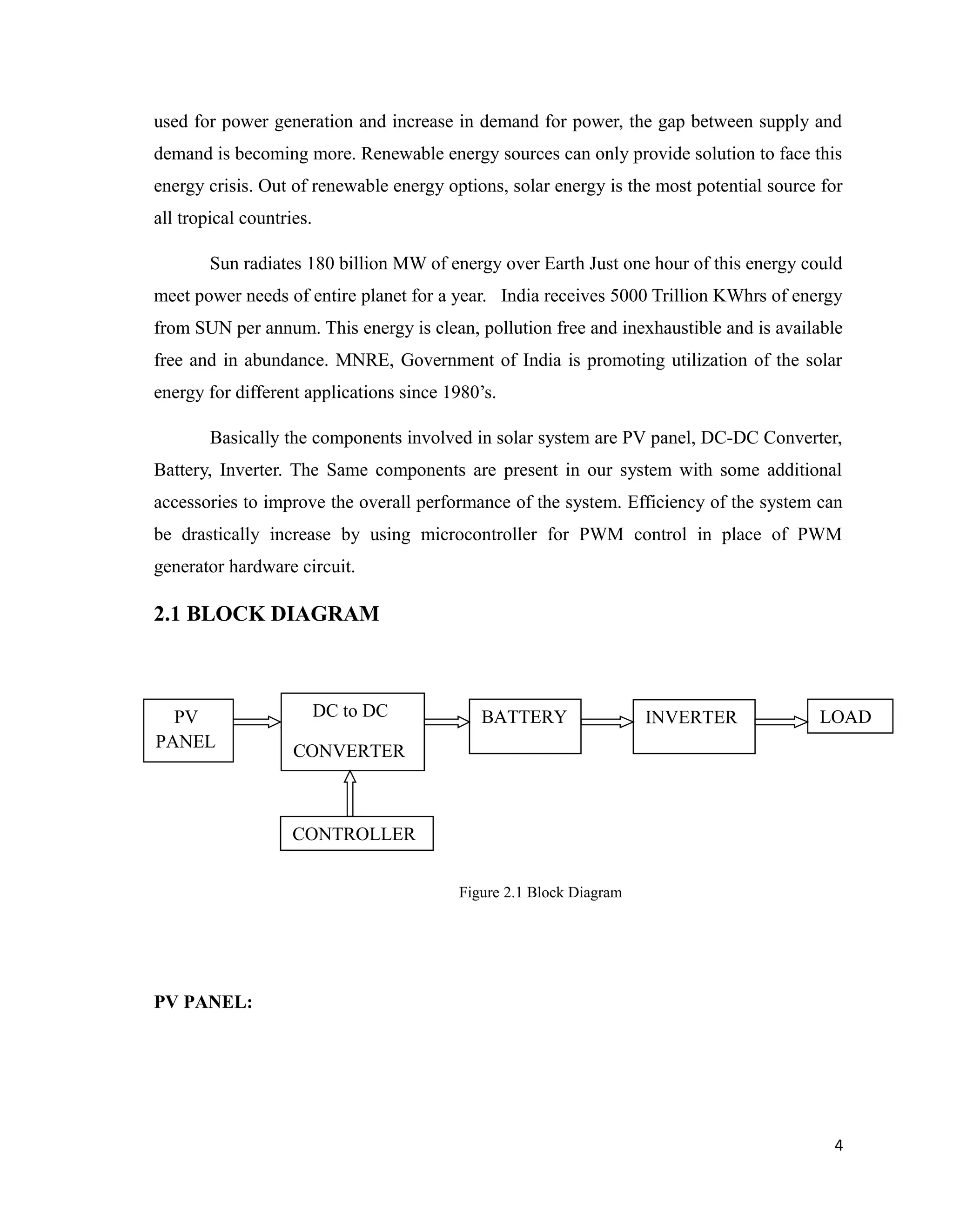 used for power generation and increase in demand for power, the gap between supply and
demand is becoming more. Renewable energy sources can only provide solution to face this
energy crisis. Out of renewable energy options, solar energy is the most potential source for
all tropical countries.
Sun radiates 180 billion MW of energy over Earth Just one hour of this energy could
meet power needs of entire planet for a year. India receives 5000 Trillion KWhrs of energy
from SUN per annum. This energy is clean, pollution free and inexhaustible and is available
free and in abundance. MNRE, Government of India is promoting utilization of the solar
energy for different applications since 1980’s.
Basically the components involved in solar system are PV panel, DC-DC Converter,
Battery, Inverter. The Same components are present in our system with some additional
accessories to improve the overall performance of the system. Efficiency of the system can
be drastically increase by using microcontroller for PWM control in place of PWM
generator hardware circuit.
2.1 BLOCK DIAGRAM
Figure 2.1 Block Diagram
PV PANEL:
4
PV
PANEL
DC to DC
CONVERTER
BATTERY INVERTER LOAD
CONTROLLER
 