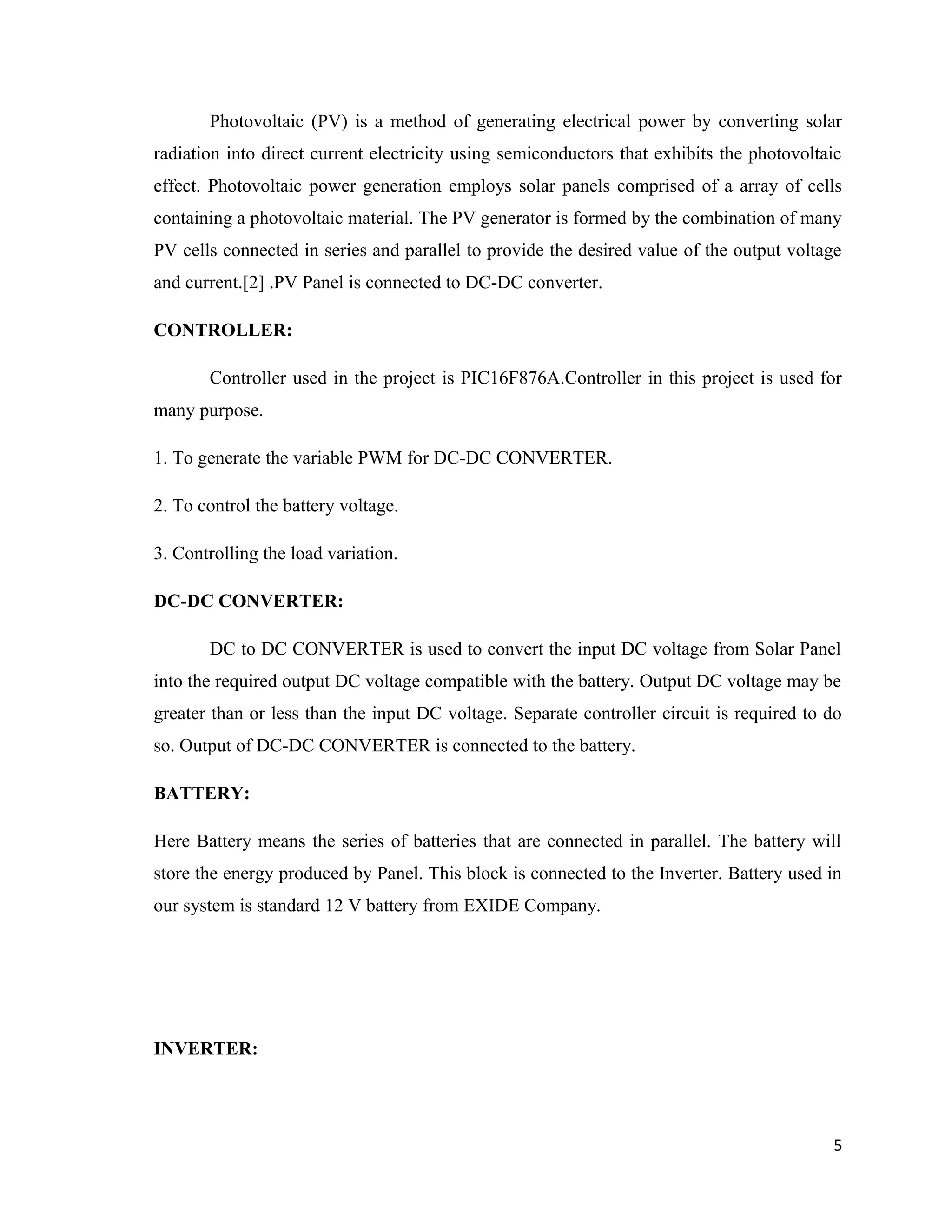 Photovoltaic (PV) is a method of generating electrical power by converting solar
radiation into direct current electricity using semiconductors that exhibits the photovoltaic
effect. Photovoltaic power generation employs solar panels comprised of a array of cells
containing a photovoltaic material. The PV generator is formed by the combination of many
PV cells connected in series and parallel to provide the desired value of the output voltage
and current.[2] .PV Panel is connected to DC-DC converter.
CONTROLLER:
Controller used in the project is PIC16F876A.Controller in this project is used for
many purpose.
1. To generate the variable PWM for DC-DC CONVERTER.
2. To control the battery voltage.
3. Controlling the load variation.
DC-DC CONVERTER:
DC to DC CONVERTER is used to convert the input DC voltage from Solar Panel
into the required output DC voltage compatible with the battery. Output DC voltage may be
greater than or less than the input DC voltage. Separate controller circuit is required to do
so. Output of DC-DC CONVERTER is connected to the battery.
BATTERY:
Here Battery means the series of batteries that are connected in parallel. The battery will
store the energy produced by Panel. This block is connected to the Inverter. Battery used in
our system is standard 12 V battery from EXIDE Company.
INVERTER:
5
 