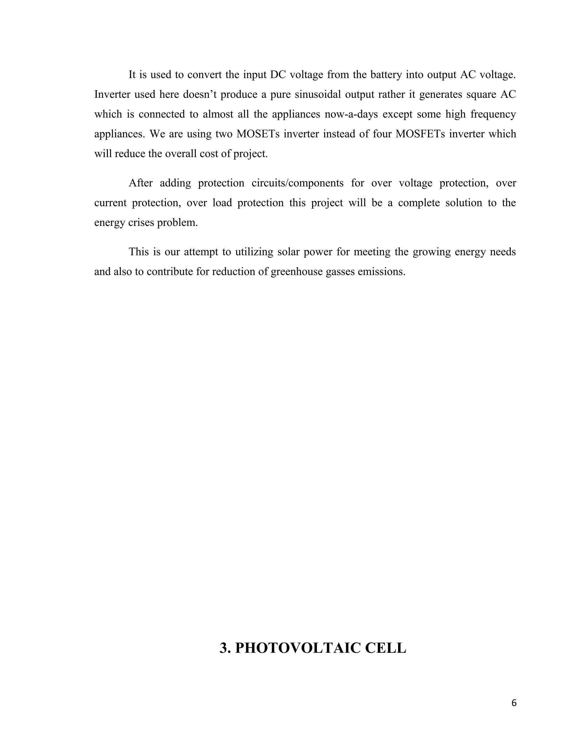 It is used to convert the input DC voltage from the battery into output AC voltage.
Inverter used here doesn’t produce a pure sinusoidal output rather it generates square AC
which is connected to almost all the appliances now-a-days except some high frequency
appliances. We are using two MOSETs inverter instead of four MOSFETs inverter which
will reduce the overall cost of project.
After adding protection circuits/components for over voltage protection, over
current protection, over load protection this project will be a complete solution to the
energy crises problem.
This is our attempt to utilizing solar power for meeting the growing energy needs
and also to contribute for reduction of greenhouse gasses emissions.
3. PHOTOVOLTAIC CELL
6
 