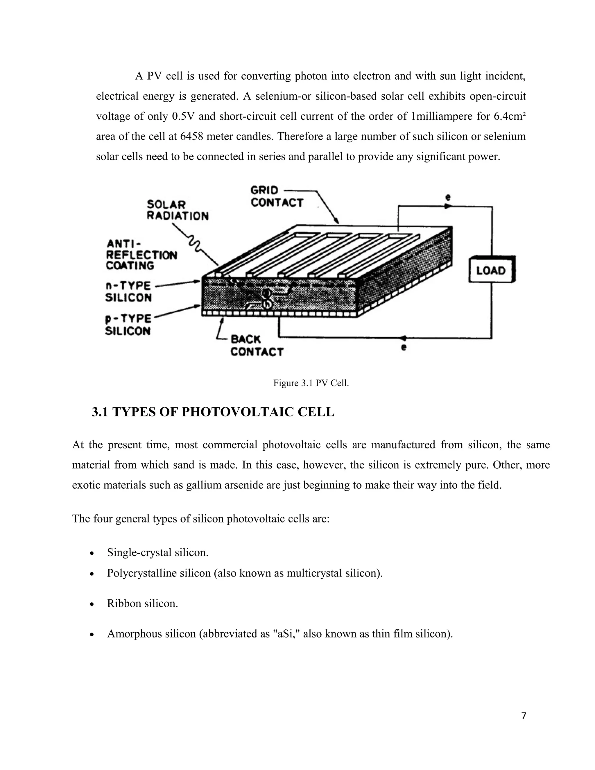 A PV cell is used for converting photon into electron and with sun light incident,
electrical energy is generated. A selenium-or silicon-based solar cell exhibits open-circuit
voltage of only 0.5V and short-circuit cell current of the order of 1milliampere for 6.4cm²
area of the cell at 6458 meter candles. Therefore a large number of such silicon or selenium
solar cells need to be connected in series and parallel to provide any significant power.
Figure 3.1 PV Cell.
3.1 TYPES OF PHOTOVOLTAIC CELL
At the present time, most commercial photovoltaic cells are manufactured from silicon, the same
material from which sand is made. In this case, however, the silicon is extremely pure. Other, more
exotic materials such as gallium arsenide are just beginning to make their way into the field.
The four general types of silicon photovoltaic cells are:
• Single-crystal silicon.
• Polycrystalline silicon (also known as multicrystal silicon).
• Ribbon silicon.
• Amorphous silicon (abbreviated as "aSi," also known as thin film silicon).
7
 