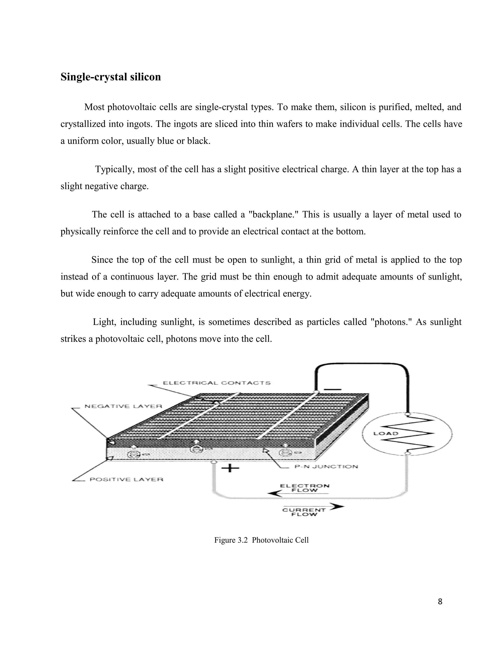 Single-crystal silicon
Most photovoltaic cells are single-crystal types. To make them, silicon is purified, melted, and
crystallized into ingots. The ingots are sliced into thin wafers to make individual cells. The cells have
a uniform color, usually blue or black.
Typically, most of the cell has a slight positive electrical charge. A thin layer at the top has a
slight negative charge.
The cell is attached to a base called a "backplane." This is usually a layer of metal used to
physically reinforce the cell and to provide an electrical contact at the bottom.
Since the top of the cell must be open to sunlight, a thin grid of metal is applied to the top
instead of a continuous layer. The grid must be thin enough to admit adequate amounts of sunlight,
but wide enough to carry adequate amounts of electrical energy.
Light, including sunlight, is sometimes described as particles called "photons." As sunlight
strikes a photovoltaic cell, photons move into the cell.
Figure 3.2 Photovoltaic Cell
8
 