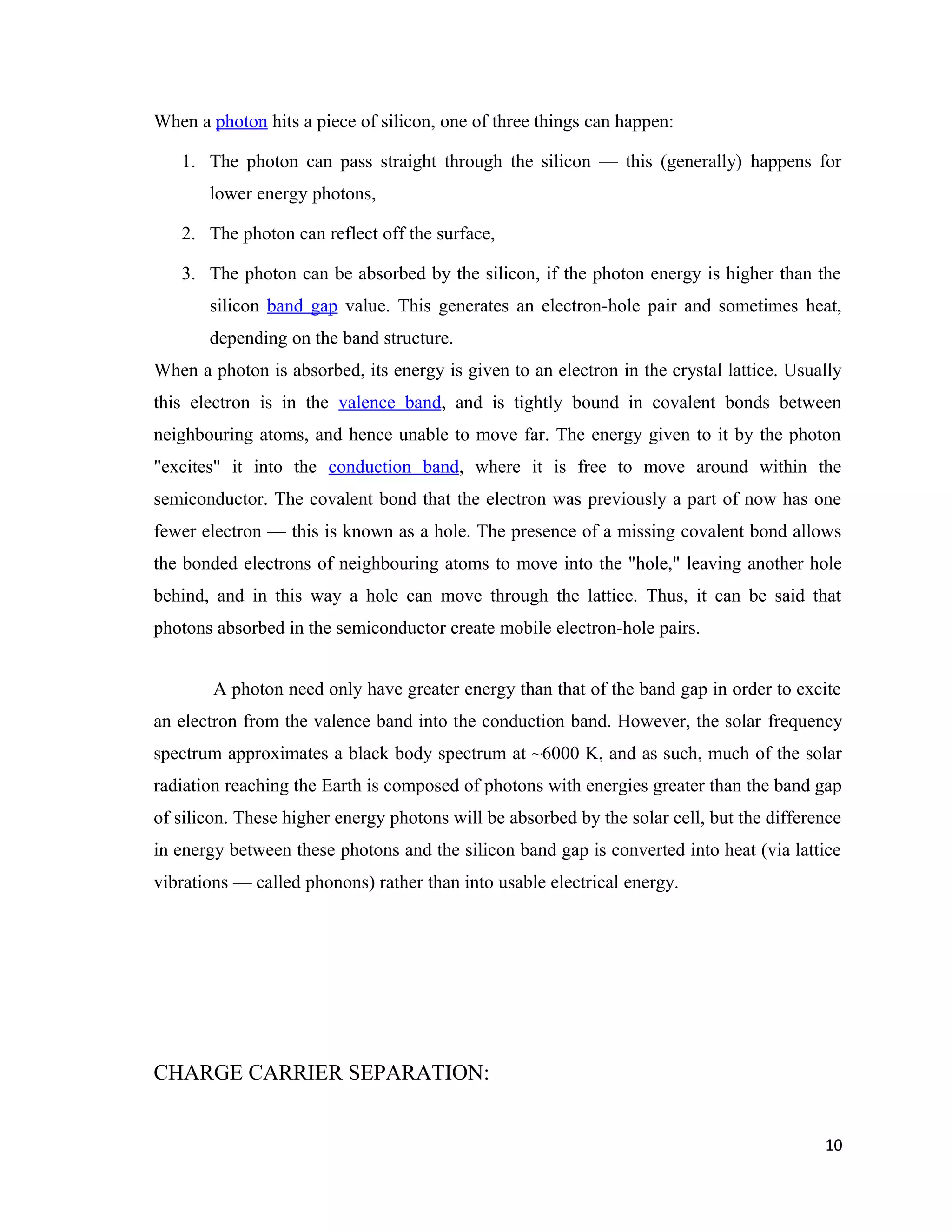 When a photon hits a piece of silicon, one of three things can happen:
1. The photon can pass straight through the silicon — this (generally) happens for
lower energy photons,
2. The photon can reflect off the surface,
3. The photon can be absorbed by the silicon, if the photon energy is higher than the
silicon band gap value. This generates an electron-hole pair and sometimes heat,
depending on the band structure.
When a photon is absorbed, its energy is given to an electron in the crystal lattice. Usually
this electron is in the valence band, and is tightly bound in covalent bonds between
neighbouring atoms, and hence unable to move far. The energy given to it by the photon
"excites" it into the conduction band, where it is free to move around within the
semiconductor. The covalent bond that the electron was previously a part of now has one
fewer electron — this is known as a hole. The presence of a missing covalent bond allows
the bonded electrons of neighbouring atoms to move into the "hole," leaving another hole
behind, and in this way a hole can move through the lattice. Thus, it can be said that
photons absorbed in the semiconductor create mobile electron-hole pairs.
A photon need only have greater energy than that of the band gap in order to excite
an electron from the valence band into the conduction band. However, the solar frequency
spectrum approximates a black body spectrum at ~6000 K, and as such, much of the solar
radiation reaching the Earth is composed of photons with energies greater than the band gap
of silicon. These higher energy photons will be absorbed by the solar cell, but the difference
in energy between these photons and the silicon band gap is converted into heat (via lattice
vibrations — called phonons) rather than into usable electrical energy.
CHARGE CARRIER SEPARATION:
10
 
