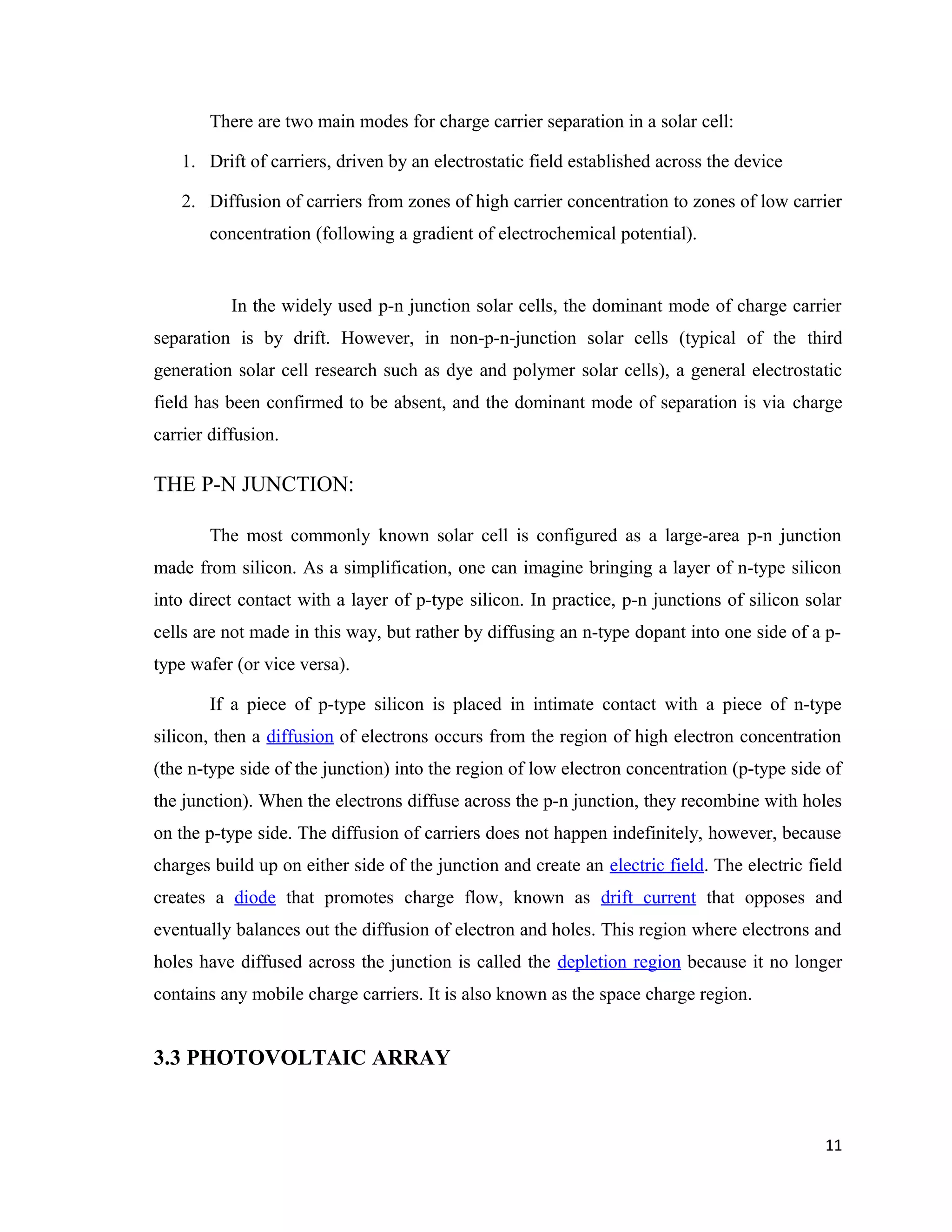 There are two main modes for charge carrier separation in a solar cell:
1. Drift of carriers, driven by an electrostatic field established across the device
2. Diffusion of carriers from zones of high carrier concentration to zones of low carrier
concentration (following a gradient of electrochemical potential).
In the widely used p-n junction solar cells, the dominant mode of charge carrier
separation is by drift. However, in non-p-n-junction solar cells (typical of the third
generation solar cell research such as dye and polymer solar cells), a general electrostatic
field has been confirmed to be absent, and the dominant mode of separation is via charge
carrier diffusion.
THE P-N JUNCTION:
The most commonly known solar cell is configured as a large-area p-n junction
made from silicon. As a simplification, one can imagine bringing a layer of n-type silicon
into direct contact with a layer of p-type silicon. In practice, p-n junctions of silicon solar
cells are not made in this way, but rather by diffusing an n-type dopant into one side of a p-
type wafer (or vice versa).
If a piece of p-type silicon is placed in intimate contact with a piece of n-type
silicon, then a diffusion of electrons occurs from the region of high electron concentration
(the n-type side of the junction) into the region of low electron concentration (p-type side of
the junction). When the electrons diffuse across the p-n junction, they recombine with holes
on the p-type side. The diffusion of carriers does not happen indefinitely, however, because
charges build up on either side of the junction and create an electric field. The electric field
creates a diode that promotes charge flow, known as drift current that opposes and
eventually balances out the diffusion of electron and holes. This region where electrons and
holes have diffused across the junction is called the depletion region because it no longer
contains any mobile charge carriers. It is also known as the space charge region.
3.3 PHOTOVOLTAIC ARRAY
11
 
