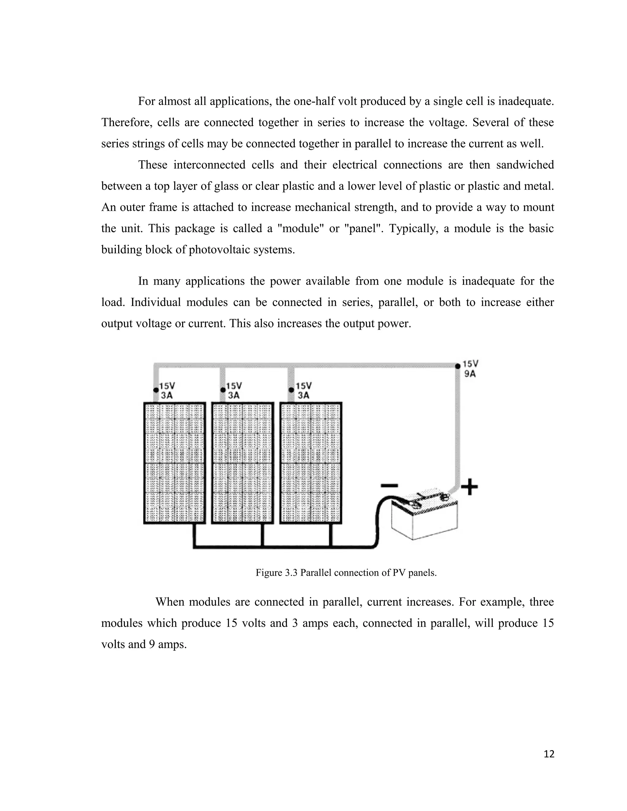 For almost all applications, the one-half volt produced by a single cell is inadequate.
Therefore, cells are connected together in series to increase the voltage. Several of these
series strings of cells may be connected together in parallel to increase the current as well.
These interconnected cells and their electrical connections are then sandwiched
between a top layer of glass or clear plastic and a lower level of plastic or plastic and metal.
An outer frame is attached to increase mechanical strength, and to provide a way to mount
the unit. This package is called a "module" or "panel". Typically, a module is the basic
building block of photovoltaic systems.
In many applications the power available from one module is inadequate for the
load. Individual modules can be connected in series, parallel, or both to increase either
output voltage or current. This also increases the output power.
Figure 3.3 Parallel connection of PV panels.
When modules are connected in parallel, current increases. For example, three
modules which produce 15 volts and 3 amps each, connected in parallel, will produce 15
volts and 9 amps.
12
 