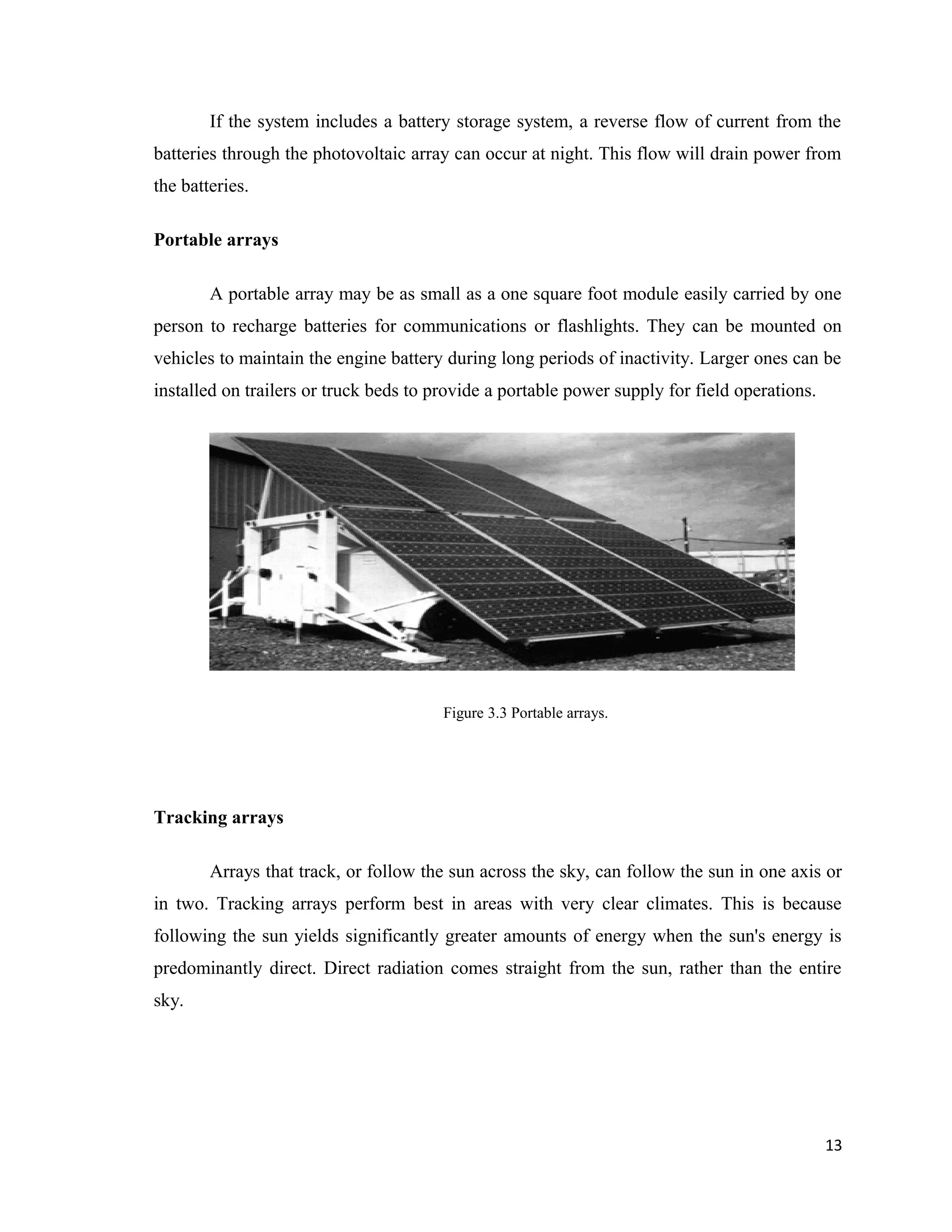 If the system includes a battery storage system, a reverse flow of current from the
batteries through the photovoltaic array can occur at night. This flow will drain power from
the batteries.
Portable arrays
A portable array may be as small as a one square foot module easily carried by one
person to recharge batteries for communications or flashlights. They can be mounted on
vehicles to maintain the engine battery during long periods of inactivity. Larger ones can be
installed on trailers or truck beds to provide a portable power supply for field operations.
Figure 3.3 Portable arrays.
Tracking arrays
Arrays that track, or follow the sun across the sky, can follow the sun in one axis or
in two. Tracking arrays perform best in areas with very clear climates. This is because
following the sun yields significantly greater amounts of energy when the sun's energy is
predominantly direct. Direct radiation comes straight from the sun, rather than the entire
sky.
13
 