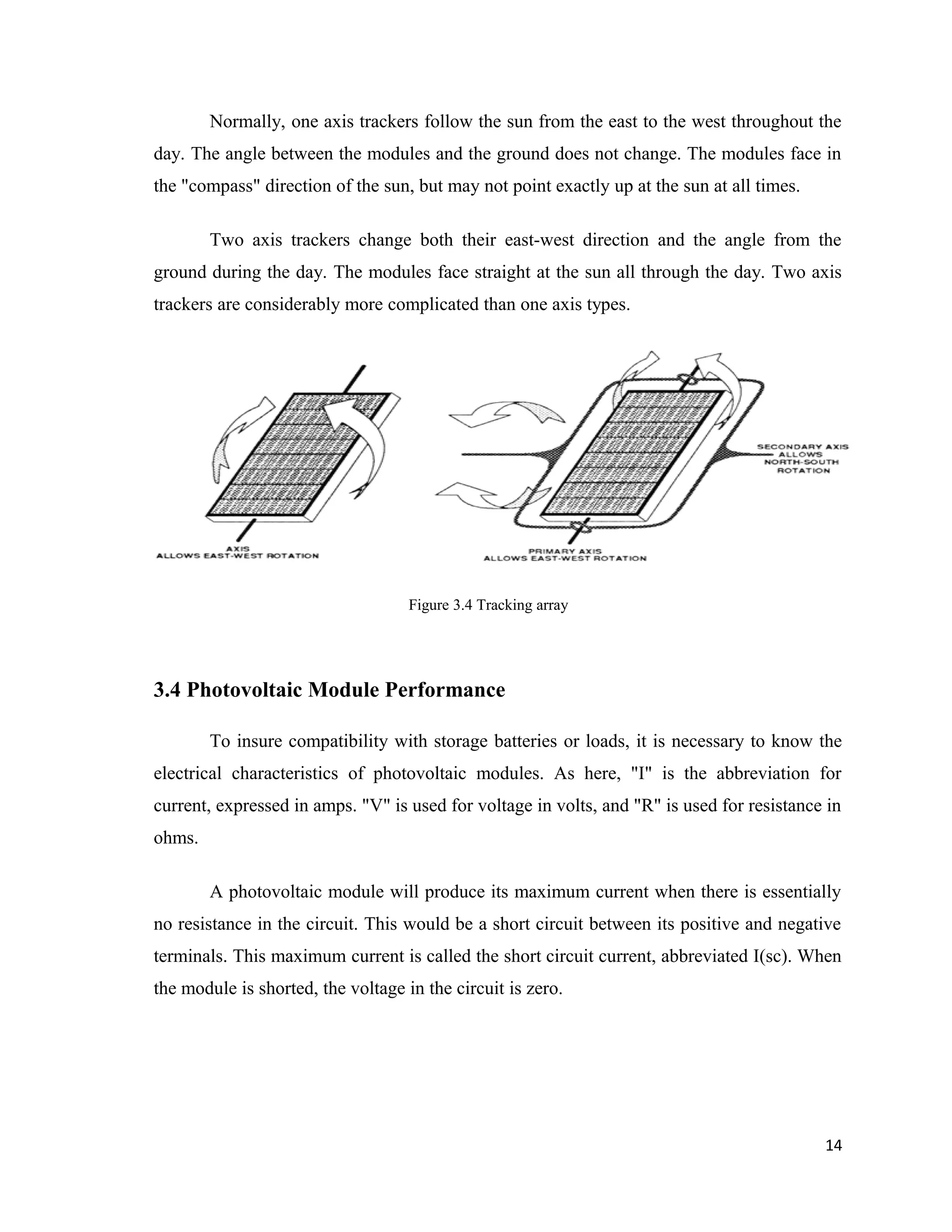 Normally, one axis trackers follow the sun from the east to the west throughout the
day. The angle between the modules and the ground does not change. The modules face in
the "compass" direction of the sun, but may not point exactly up at the sun at all times.
Two axis trackers change both their east-west direction and the angle from the
ground during the day. The modules face straight at the sun all through the day. Two axis
trackers are considerably more complicated than one axis types.
Figure 3.4 Tracking array
3.4 Photovoltaic Module Performance
To insure compatibility with storage batteries or loads, it is necessary to know the
electrical characteristics of photovoltaic modules. As here, "I" is the abbreviation for
current, expressed in amps. "V" is used for voltage in volts, and "R" is used for resistance in
ohms.
A photovoltaic module will produce its maximum current when there is essentially
no resistance in the circuit. This would be a short circuit between its positive and negative
terminals. This maximum current is called the short circuit current, abbreviated I(sc). When
the module is shorted, the voltage in the circuit is zero.
14
 