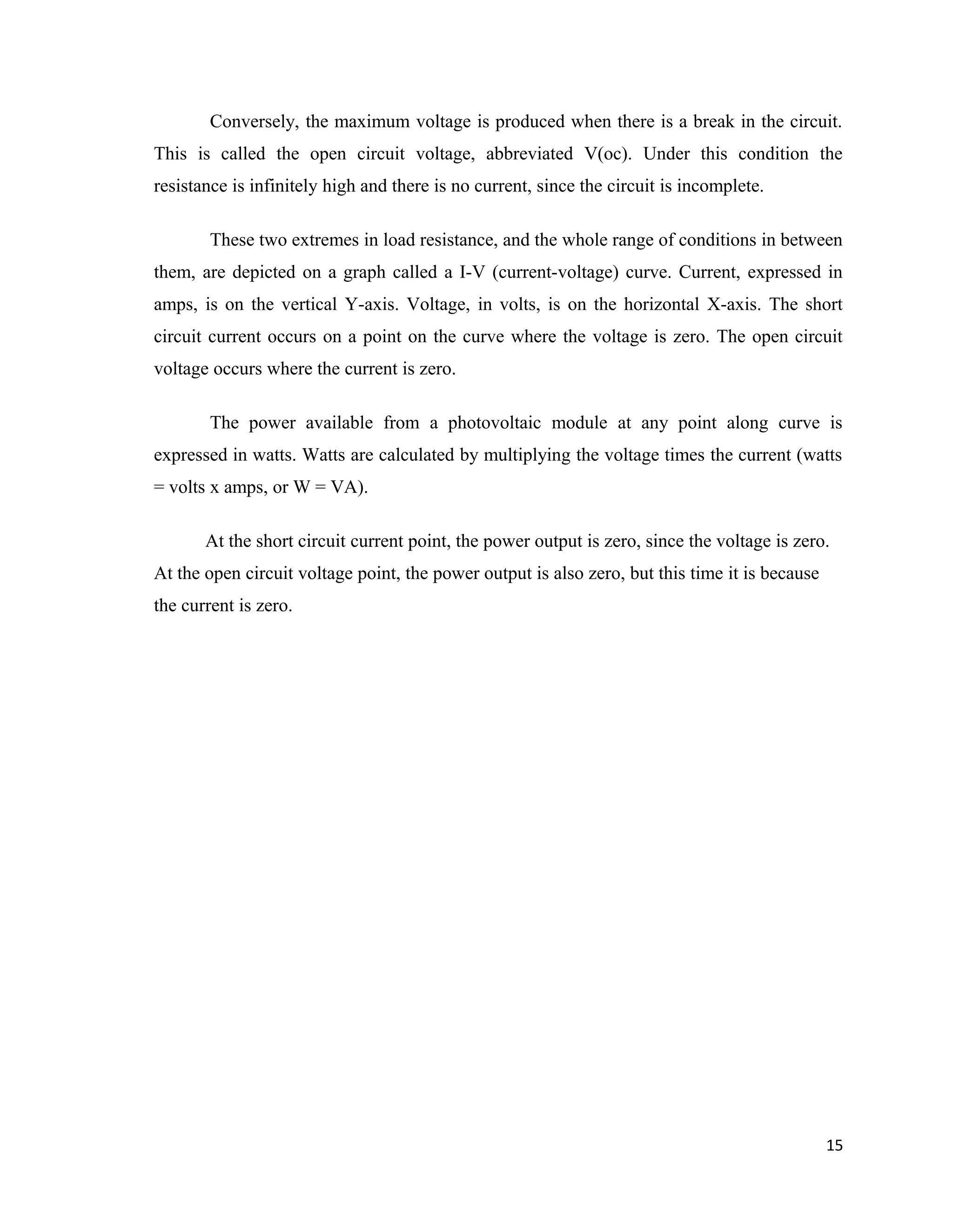 Conversely, the maximum voltage is produced when there is a break in the circuit.
This is called the open circuit voltage, abbreviated V(oc). Under this condition the
resistance is infinitely high and there is no current, since the circuit is incomplete.
These two extremes in load resistance, and the whole range of conditions in between
them, are depicted on a graph called a I-V (current-voltage) curve. Current, expressed in
amps, is on the vertical Y-axis. Voltage, in volts, is on the horizontal X-axis. The short
circuit current occurs on a point on the curve where the voltage is zero. The open circuit
voltage occurs where the current is zero.
The power available from a photovoltaic module at any point along curve is
expressed in watts. Watts are calculated by multiplying the voltage times the current (watts
= volts x amps, or W = VA).
At the short circuit current point, the power output is zero, since the voltage is zero.
At the open circuit voltage point, the power output is also zero, but this time it is because
the current is zero.
15
 