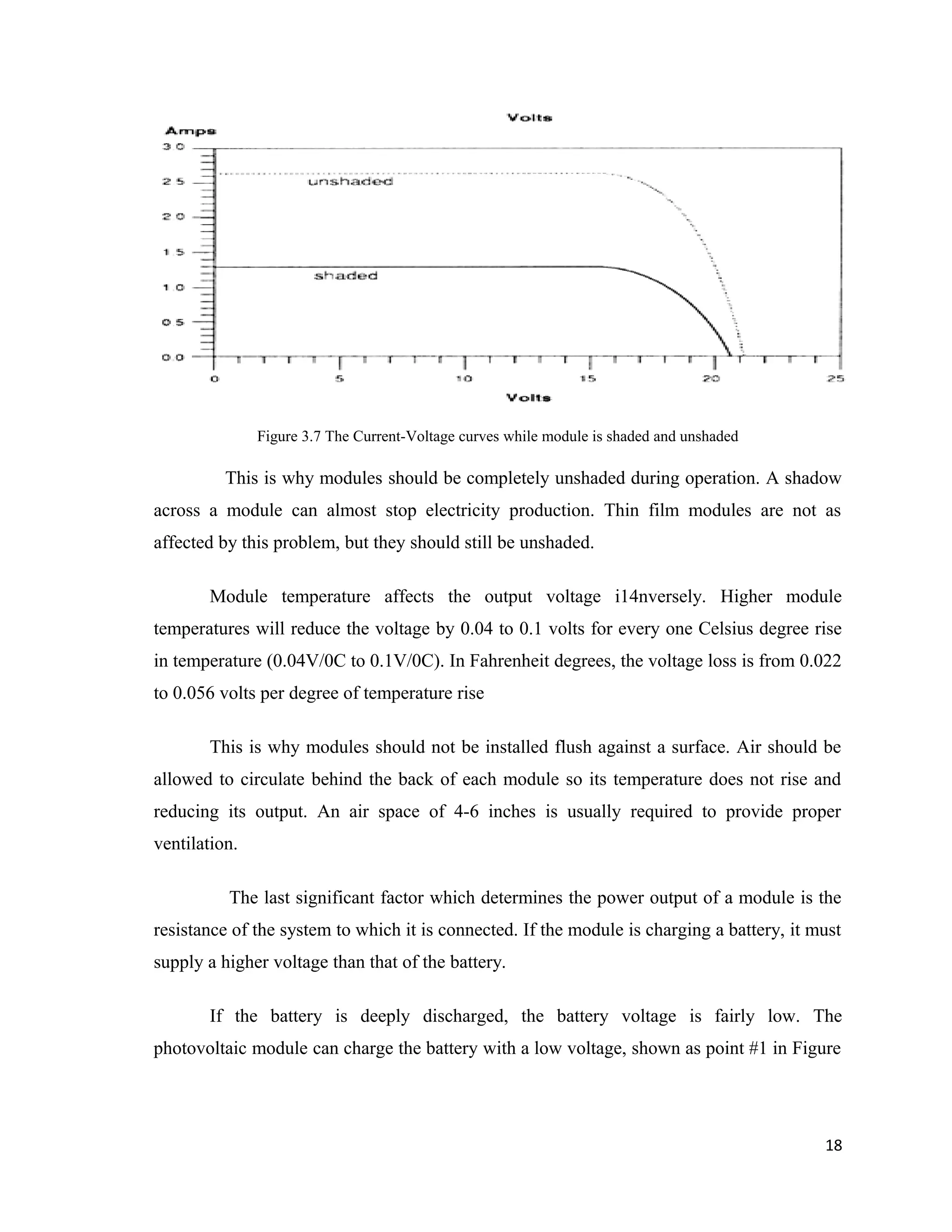 Figure 3.7 The Current-Voltage curves while module is shaded and unshaded
This is why modules should be completely unshaded during operation. A shadow
across a module can almost stop electricity production. Thin film modules are not as
affected by this problem, but they should still be unshaded.
Module temperature affects the output voltage i14nversely. Higher module
temperatures will reduce the voltage by 0.04 to 0.1 volts for every one Celsius degree rise
in temperature (0.04V/0C to 0.1V/0C). In Fahrenheit degrees, the voltage loss is from 0.022
to 0.056 volts per degree of temperature rise
This is why modules should not be installed flush against a surface. Air should be
allowed to circulate behind the back of each module so its temperature does not rise and
reducing its output. An air space of 4-6 inches is usually required to provide proper
ventilation.
The last significant factor which determines the power output of a module is the
resistance of the system to which it is connected. If the module is charging a battery, it must
supply a higher voltage than that of the battery.
If the battery is deeply discharged, the battery voltage is fairly low. The
photovoltaic module can charge the battery with a low voltage, shown as point #1 in Figure
18
 