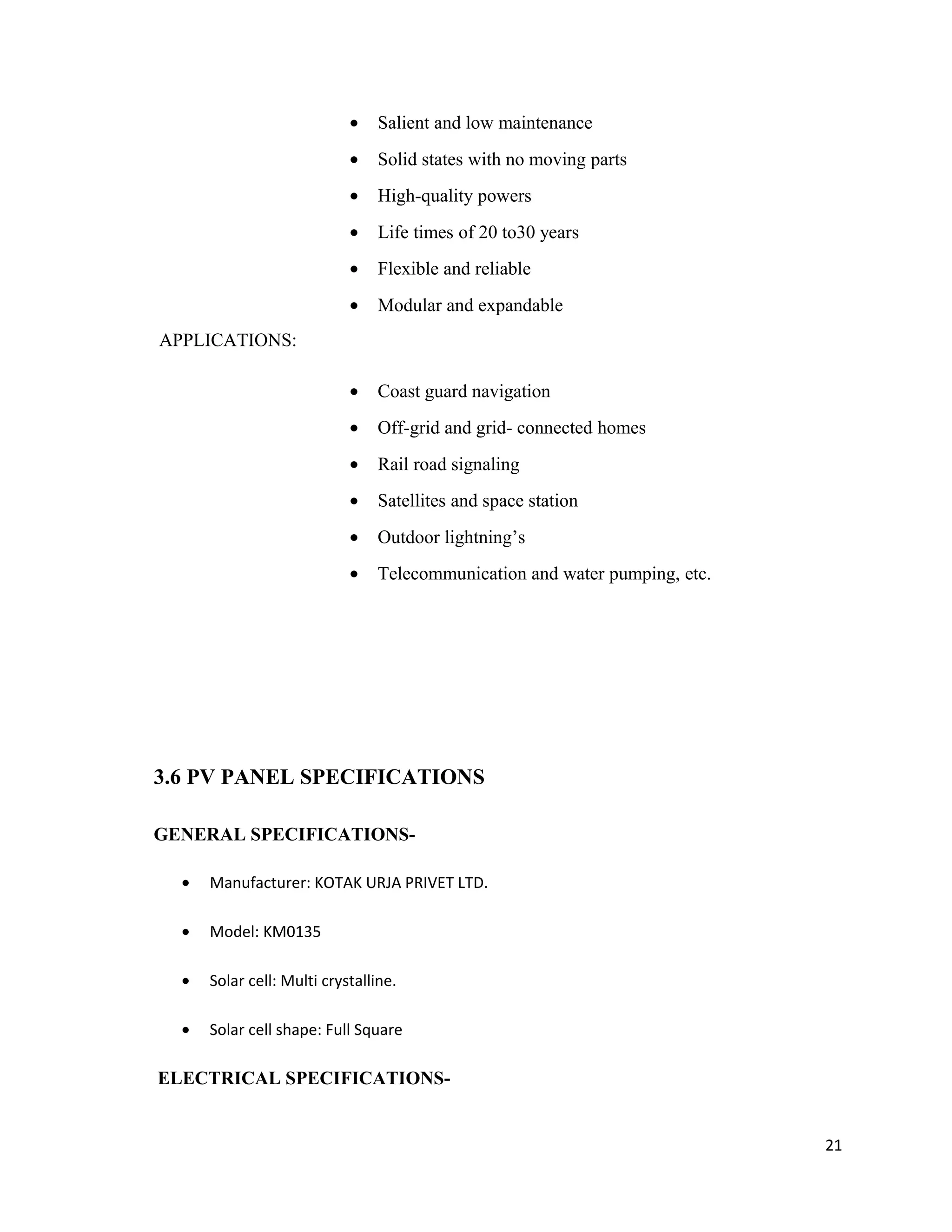 • Salient and low maintenance
• Solid states with no moving parts
• High-quality powers
• Life times of 20 to30 years
• Flexible and reliable
• Modular and expandable
APPLICATIONS:
• Coast guard navigation
• Off-grid and grid- connected homes
• Rail road signaling
• Satellites and space station
• Outdoor lightning’s
• Telecommunication and water pumping, etc.
3.6 PV PANEL SPECIFICATIONS
GENERAL SPECIFICATIONS-
• Manufacturer: KOTAK URJA PRIVET LTD.
• Model: KM0135
• Solar cell: Multi crystalline.
• Solar cell shape: Full Square
ELECTRICAL SPECIFICATIONS-
21
 