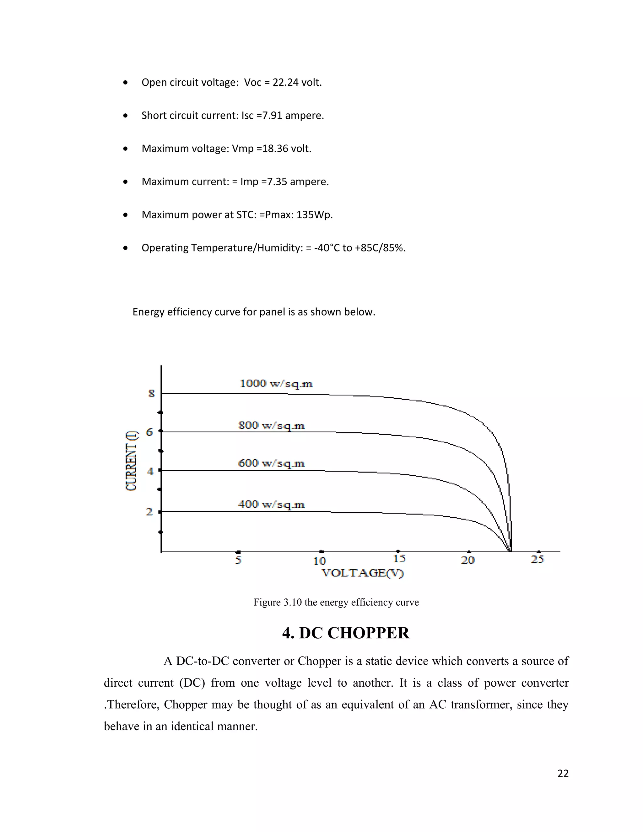 • Open circuit voltage: Voc = 22.24 volt.
• Short circuit current: Isc =7.91 ampere.
• Maximum voltage: Vmp =18.36 volt.
• Maximum current: = Imp =7.35 ampere.
• Maximum power at STC: =Pmax: 135Wp.
• Operating Temperature/Humidity: = -40°C to +85C/85%.
Energy efficiency curve for panel is as shown below.
Figure 3.10 the energy efficiency curve
4. DC CHOPPER
A DC-to-DC converter or Chopper is a static device which converts a source of
direct current (DC) from one voltage level to another. It is a class of power converter
.Therefore, Chopper may be thought of as an equivalent of an AC transformer, since they
behave in an identical manner.
22
 