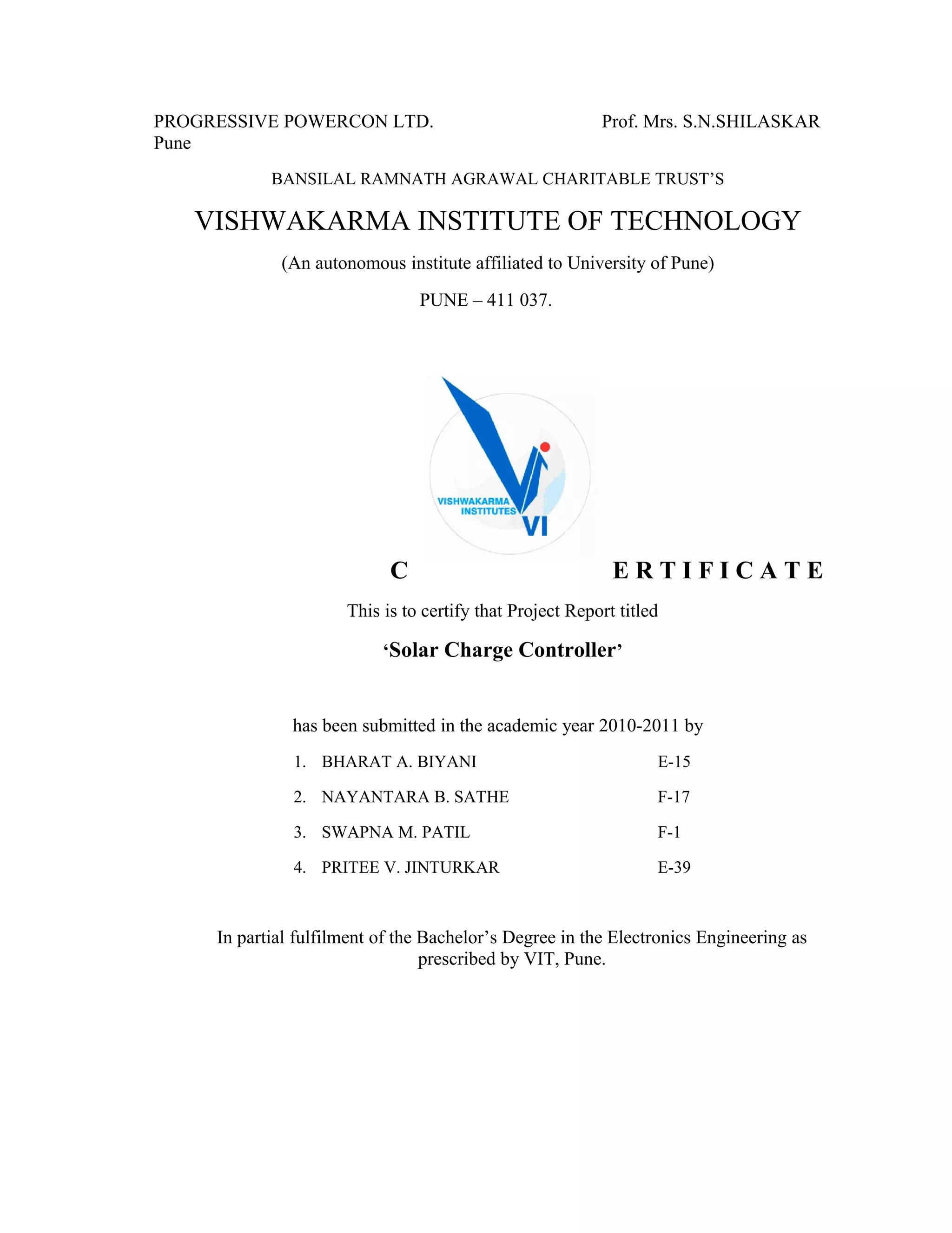 PROGRESSIVE POWERCON LTD. Prof. Mrs. S.N.SHILASKAR
Pune
BANSILAL RAMNATH AGRAWAL CHARITABLE TRUST’S
VISHWAKARMA INSTITUTE OF TECHNOLOGY
(An autonomous institute affiliated to University of Pune)
PUNE – 411 037.
C E R T I F I C A T E
This is to certify that Project Report titled
‘Solar Charge Controller’
has been submitted in the academic year 2010-2011 by
1. BHARAT A. BIYANI E-15
2. NAYANTARA B. SATHE F-17
3. SWAPNA M. PATIL F-1
4. PRITEE V. JINTURKAR E-39
In partial fulfilment of the Bachelor’s Degree in the Electronics Engineering as
prescribed by VIT, Pune.
 