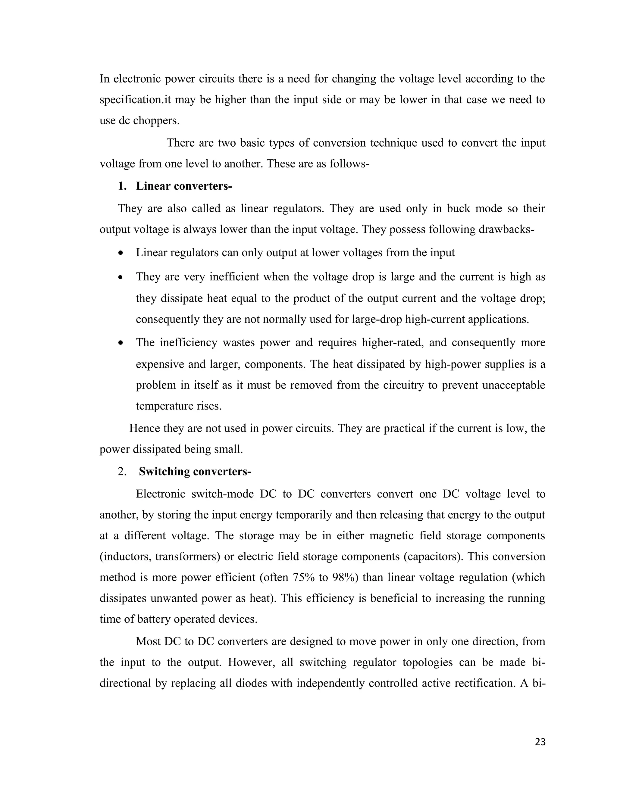 In electronic power circuits there is a need for changing the voltage level according to the
specification.it may be higher than the input side or may be lower in that case we need to
use dc choppers.
There are two basic types of conversion technique used to convert the input
voltage from one level to another. These are as follows-
1. Linear converters-
They are also called as linear regulators. They are used only in buck mode so their
output voltage is always lower than the input voltage. They possess following drawbacks-
• Linear regulators can only output at lower voltages from the input
• They are very inefficient when the voltage drop is large and the current is high as
they dissipate heat equal to the product of the output current and the voltage drop;
consequently they are not normally used for large-drop high-current applications.
• The inefficiency wastes power and requires higher-rated, and consequently more
expensive and larger, components. The heat dissipated by high-power supplies is a
problem in itself as it must be removed from the circuitry to prevent unacceptable
temperature rises.
Hence they are not used in power circuits. They are practical if the current is low, the
power dissipated being small.
2. Switching converters-
Electronic switch-mode DC to DC converters convert one DC voltage level to
another, by storing the input energy temporarily and then releasing that energy to the output
at a different voltage. The storage may be in either magnetic field storage components
(inductors, transformers) or electric field storage components (capacitors). This conversion
method is more power efficient (often 75% to 98%) than linear voltage regulation (which
dissipates unwanted power as heat). This efficiency is beneficial to increasing the running
time of battery operated devices.
Most DC to DC converters are designed to move power in only one direction, from
the input to the output. However, all switching regulator topologies can be made bi-
directional by replacing all diodes with independently controlled active rectification. A bi-
23
 