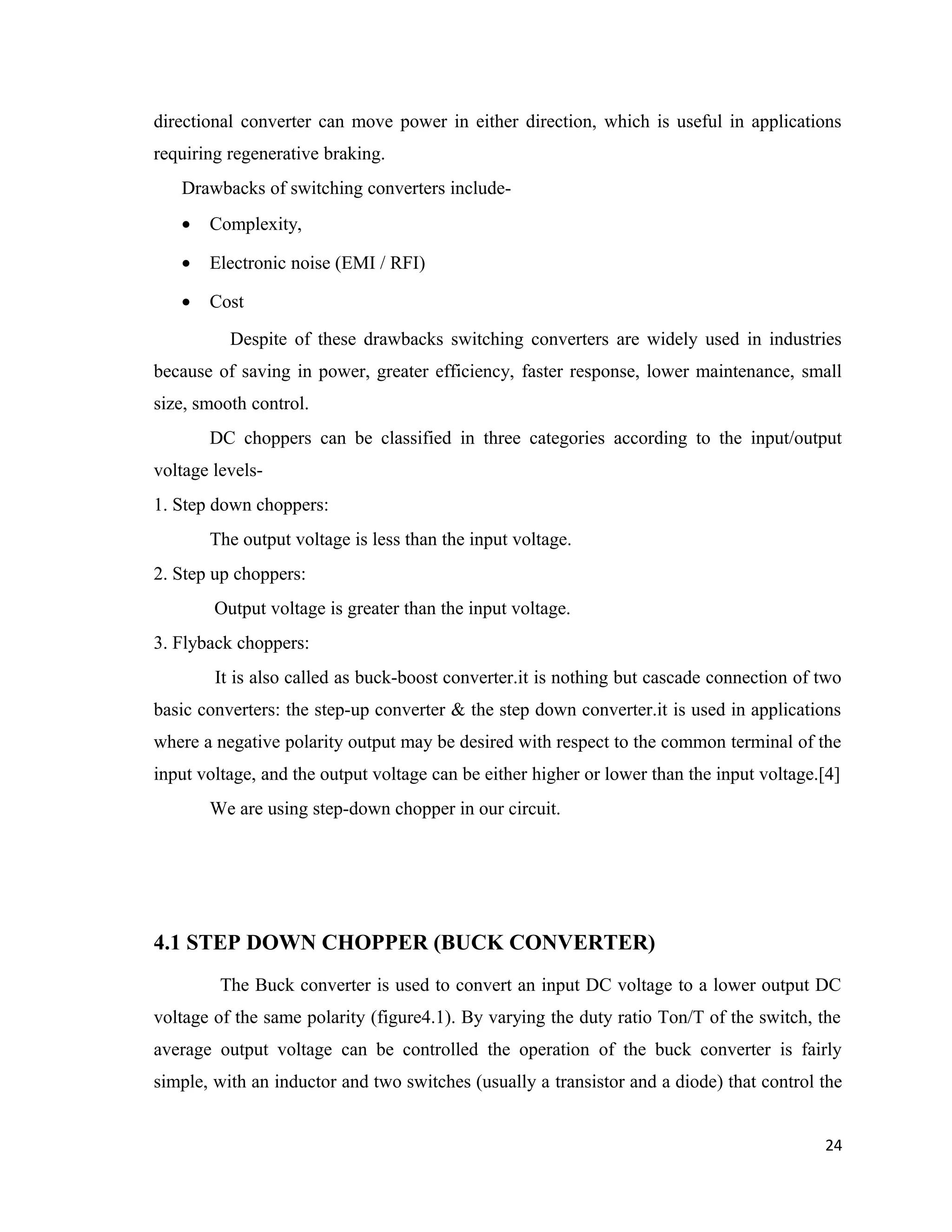 directional converter can move power in either direction, which is useful in applications
requiring regenerative braking.
Drawbacks of switching converters include-
• Complexity,
• Electronic noise (EMI / RFI)
• Cost
Despite of these drawbacks switching converters are widely used in industries
because of saving in power, greater efficiency, faster response, lower maintenance, small
size, smooth control.
DC choppers can be classified in three categories according to the input/output
voltage levels-
1. Step down choppers:
The output voltage is less than the input voltage.
2. Step up choppers:
Output voltage is greater than the input voltage.
3. Flyback choppers:
It is also called as buck-boost converter.it is nothing but cascade connection of two
basic converters: the step-up converter & the step down converter.it is used in applications
where a negative polarity output may be desired with respect to the common terminal of the
input voltage, and the output voltage can be either higher or lower than the input voltage.[4]
We are using step-down chopper in our circuit.
4.1 STEP DOWN CHOPPER (BUCK CONVERTER)
The Buck converter is used to convert an input DC voltage to a lower output DC
voltage of the same polarity (figure4.1). By varying the duty ratio Ton/T of the switch, the
average output voltage can be controlled the operation of the buck converter is fairly
simple, with an inductor and two switches (usually a transistor and a diode) that control the
24
 