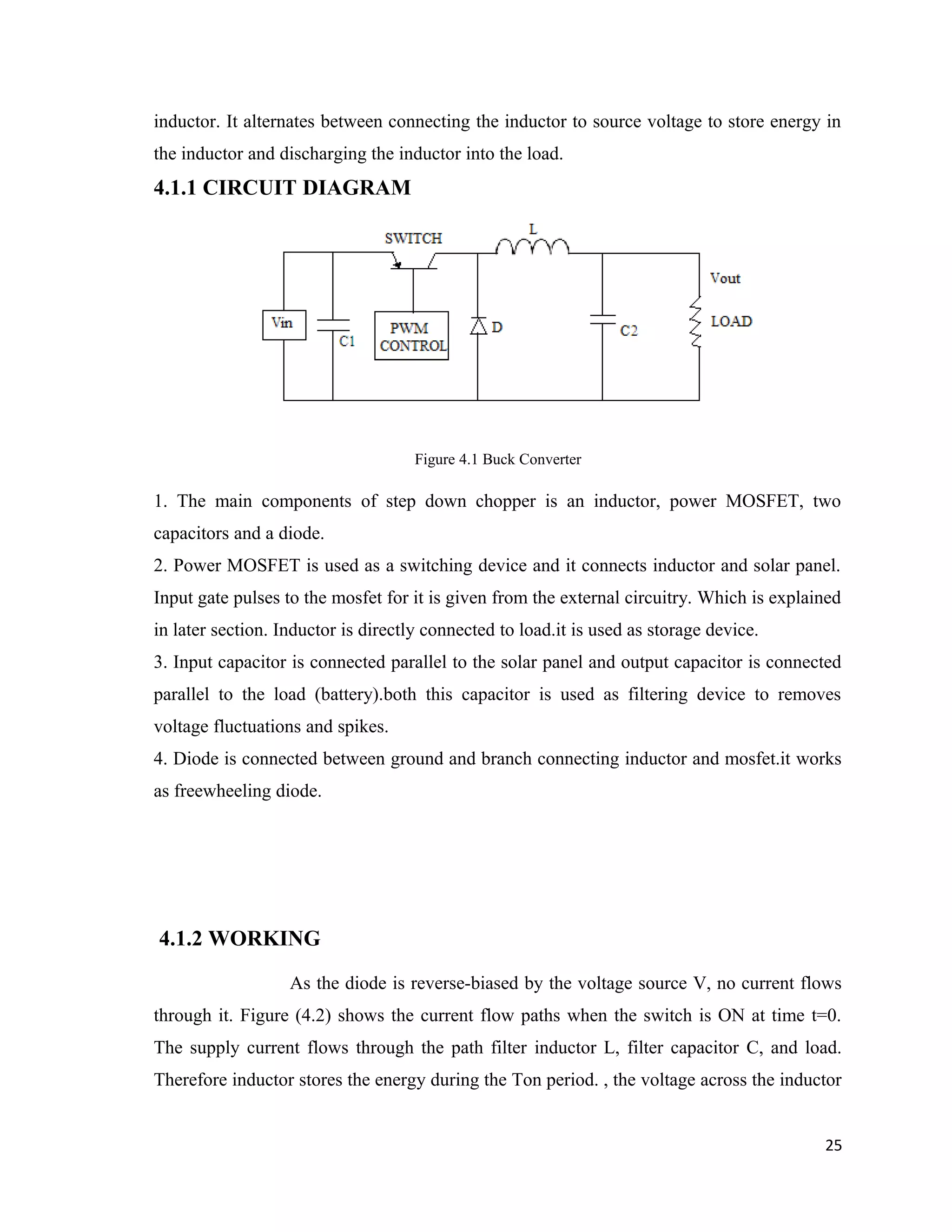 inductor. It alternates between connecting the inductor to source voltage to store energy in
the inductor and discharging the inductor into the load.
4.1.1 CIRCUIT DIAGRAM
Figure 4.1 Buck Converter
1. The main components of step down chopper is an inductor, power MOSFET, two
capacitors and a diode.
2. Power MOSFET is used as a switching device and it connects inductor and solar panel.
Input gate pulses to the mosfet for it is given from the external circuitry. Which is explained
in later section. Inductor is directly connected to load.it is used as storage device.
3. Input capacitor is connected parallel to the solar panel and output capacitor is connected
parallel to the load (battery).both this capacitor is used as filtering device to removes
voltage fluctuations and spikes.
4. Diode is connected between ground and branch connecting inductor and mosfet.it works
as freewheeling diode.
4.1.2 WORKING
As the diode is reverse-biased by the voltage source V, no current flows
through it. Figure (4.2) shows the current flow paths when the switch is ON at time t=0.
The supply current flows through the path filter inductor L, filter capacitor C, and load.
Therefore inductor stores the energy during the Ton period. , the voltage across the inductor
25
 