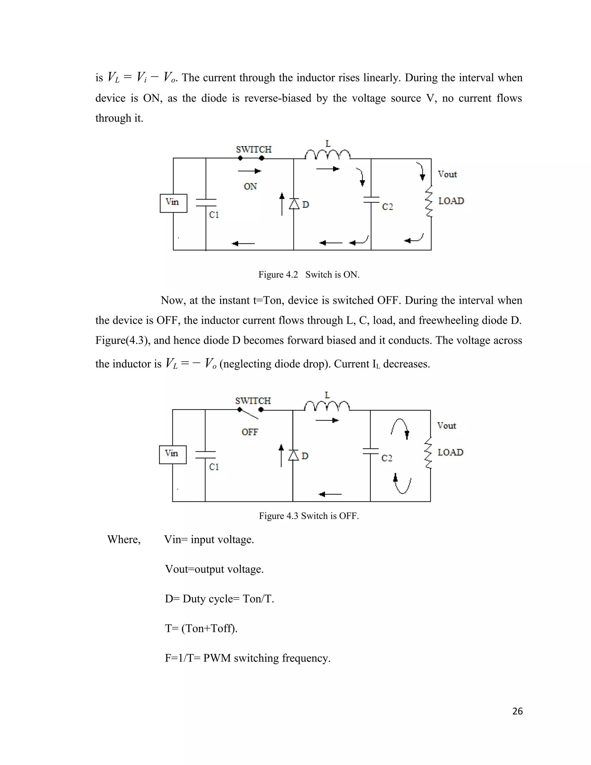 is VL = Vi − Vo. The current through the inductor rises linearly. During the interval when
device is ON, as the diode is reverse-biased by the voltage source V, no current flows
through it.
Figure 4.2 Switch is ON.
Now, at the instant t=Ton, device is switched OFF. During the interval when
the device is OFF, the inductor current flows through L, C, load, and freewheeling diode D.
Figure(4.3), and hence diode D becomes forward biased and it conducts. The voltage across
the inductor is VL = − Vo (neglecting diode drop). Current IL decreases.
Figure 4.3 Switch is OFF.
Where, Vin= input voltage.
Vout=output voltage.
D= Duty cycle= Ton/T.
T= (Ton+Toff).
F=1/T= PWM switching frequency.
26
 