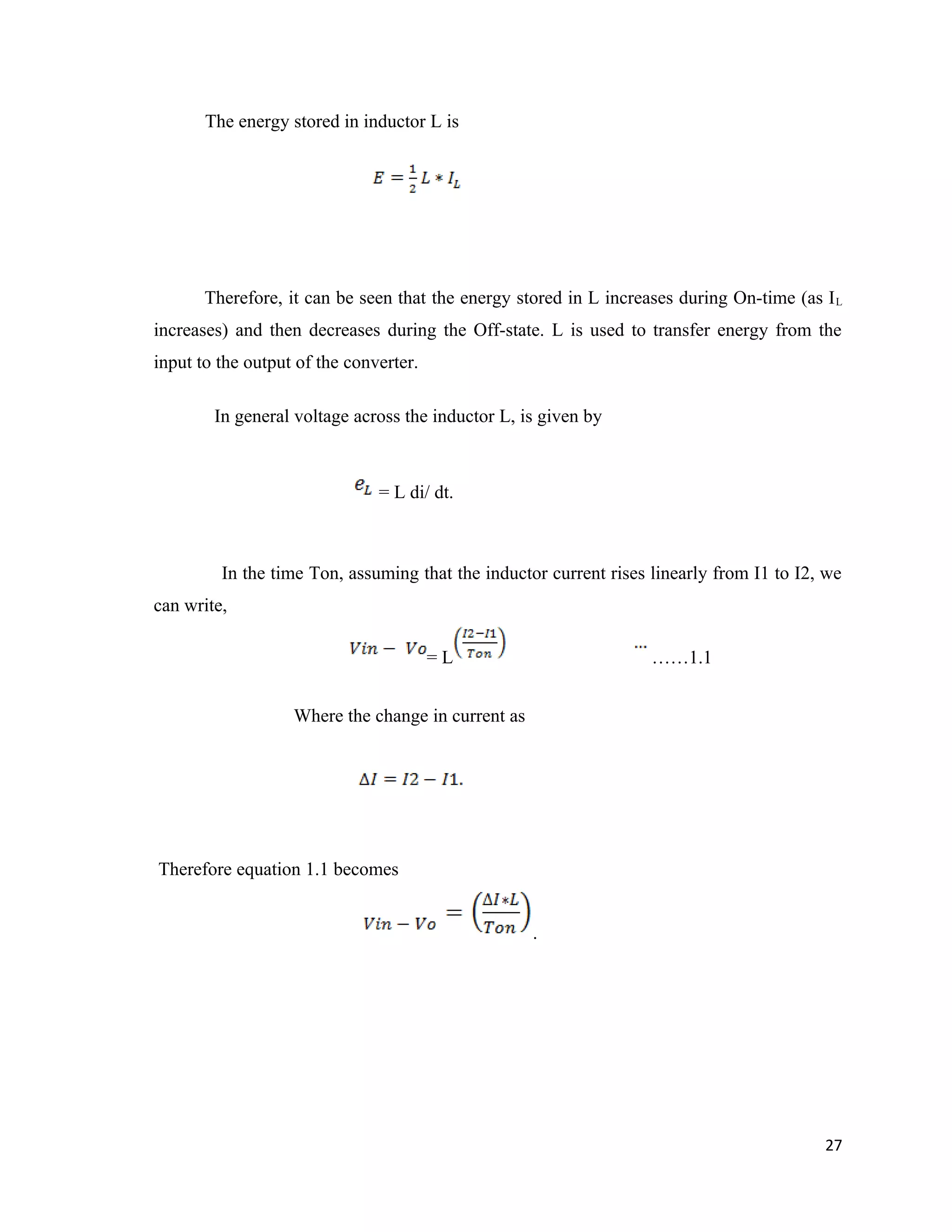 The energy stored in inductor L is
Therefore, it can be seen that the energy stored in L increases during On-time (as IL
increases) and then decreases during the Off-state. L is used to transfer energy from the
input to the output of the converter.
In general voltage across the inductor L, is given by
= L di/ dt.
In the time Ton, assuming that the inductor current rises linearly from I1 to I2, we
can write,
= L ……1.1
Where the change in current as
Therefore equation 1.1 becomes
.
27
 