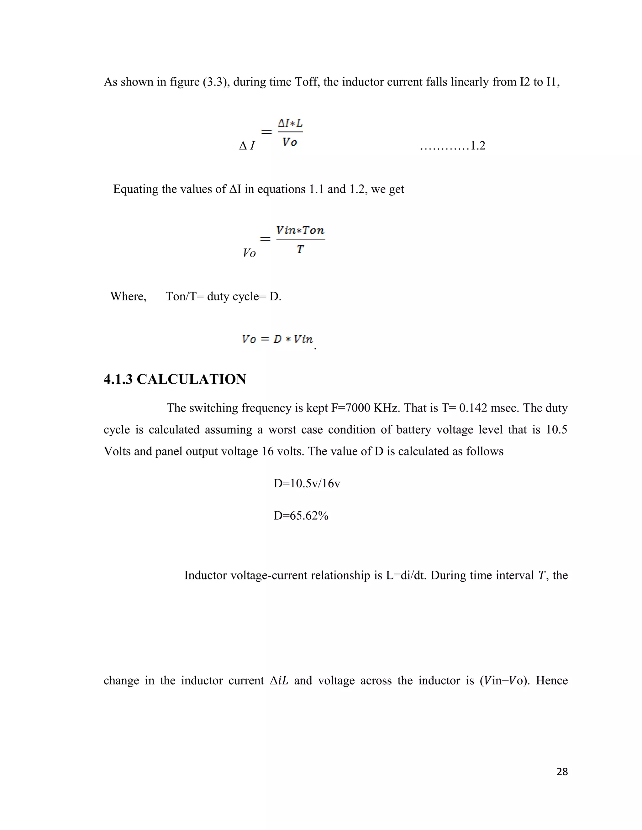 As shown in figure (3.3), during time Toff, the inductor current falls linearly from I2 to I1,
Δ I …………1.2
Equating the values of ΔI in equations 1.1 and 1.2, we get
Vo
Where, Ton/T= duty cycle= D.
.
4.1.3 CALCULATION
The switching frequency is kept F=7000 KHz. That is T= 0.142 msec. The duty
cycle is calculated assuming a worst case condition of battery voltage level that is 10.5
Volts and panel output voltage 16 volts. The value of D is calculated as follows
D=10.5v/16v
D=65.62%
Inductor voltage-current relationship is L=di/dt. During time interval �, the
change in the inductor current Δ𝑖� and voltage across the inductor is (�in−�o). Hence
28
 