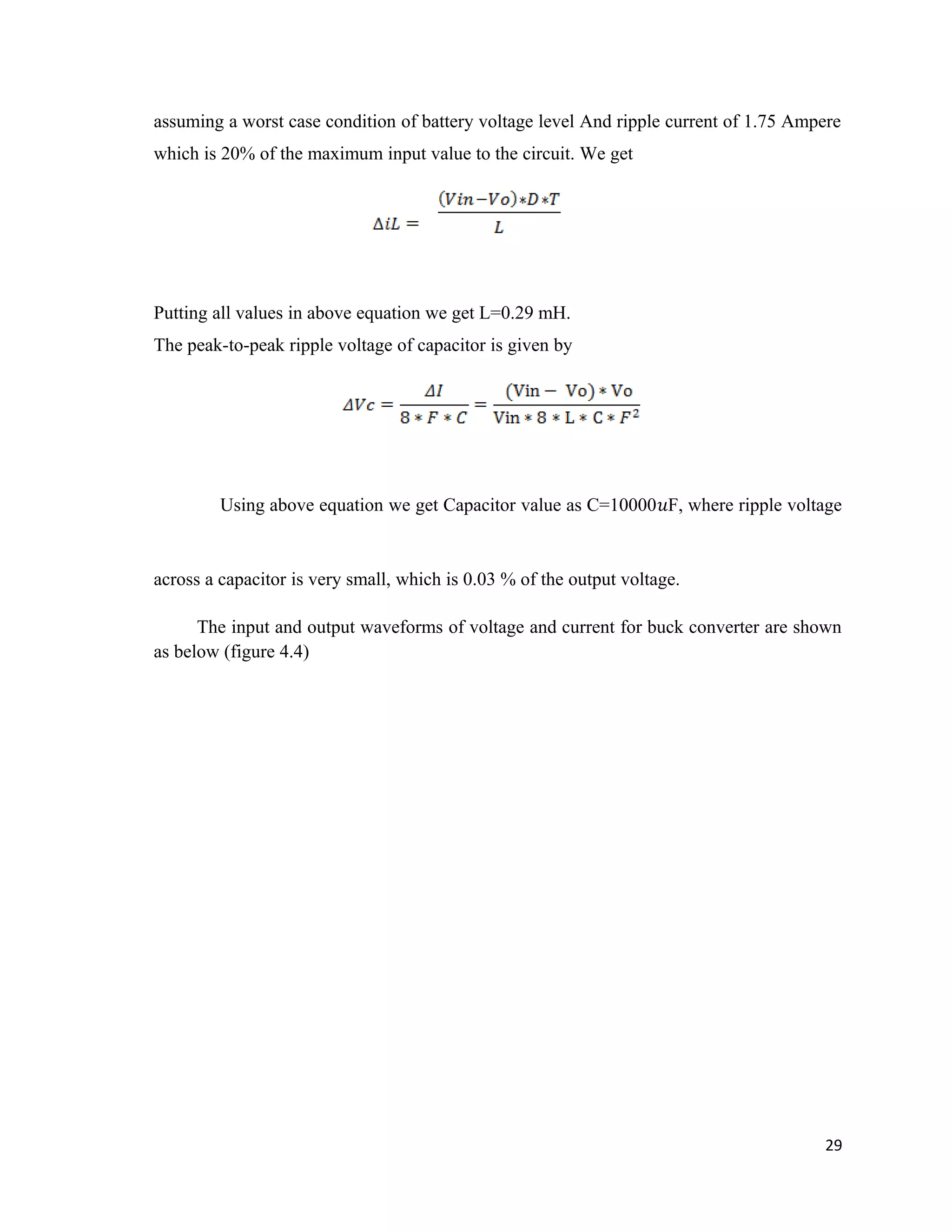 assuming a worst case condition of battery voltage level And ripple current of 1.75 Ampere
which is 20% of the maximum input value to the circuit. We get
Putting all values in above equation we get L=0.29 mH.
The peak-to-peak ripple voltage of capacitor is given by
Using above equation we get Capacitor value as C=10000�F, where ripple voltage
across a capacitor is very small, which is 0.03 % of the output voltage.
The input and output waveforms of voltage and current for buck converter are shown
as below (figure 4.4)
29
 