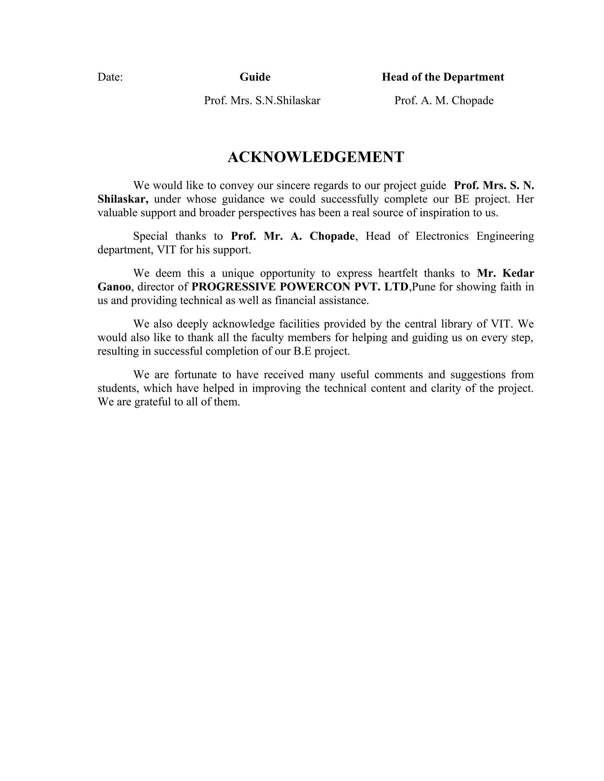 Date: Guide Head of the Department
Prof. Mrs. S.N.Shilaskar Prof. A. M. Chopade
ACKNOWLEDGEMENT
We would like to convey our sincere regards to our project guide Prof. Mrs. S. N.
Shilaskar, under whose guidance we could successfully complete our BE project. Her
valuable support and broader perspectives has been a real source of inspiration to us.
Special thanks to Prof. Mr. A. Chopade, Head of Electronics Engineering
department, VIT for his support.
We deem this a unique opportunity to express heartfelt thanks to Mr. Kedar
Ganoo, director of PROGRESSIVE POWERCON PVT. LTD,Pune for showing faith in
us and providing technical as well as financial assistance.
We also deeply acknowledge facilities provided by the central library of VIT. We
would also like to thank all the faculty members for helping and guiding us on every step,
resulting in successful completion of our B.E project.
We are fortunate to have received many useful comments and suggestions from
students, which have helped in improving the technical content and clarity of the project.
We are grateful to all of them.
 