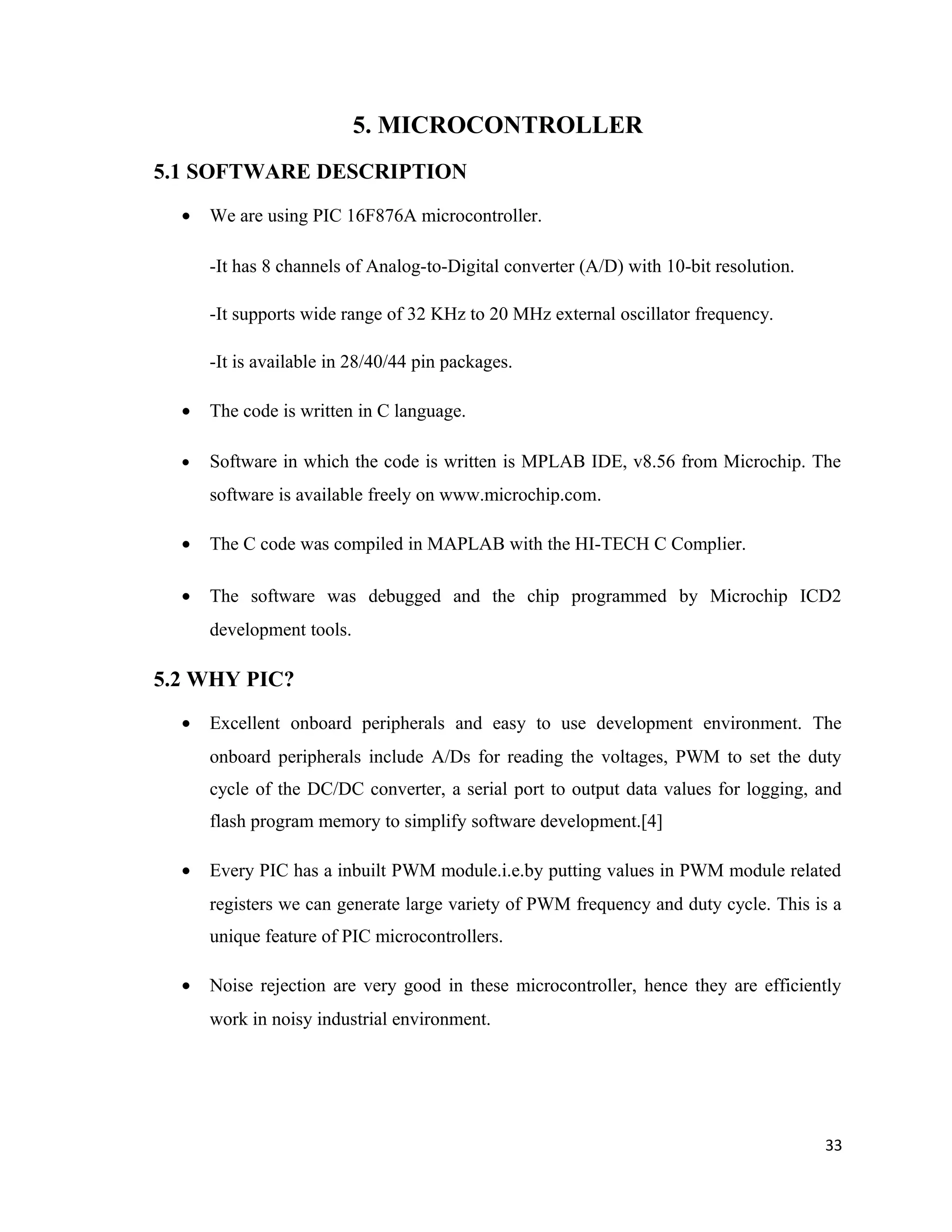 5. MICROCONTROLLER
5.1 SOFTWARE DESCRIPTION
• We are using PIC 16F876A microcontroller.
-It has 8 channels of Analog-to-Digital converter (A/D) with 10-bit resolution.
-It supports wide range of 32 KHz to 20 MHz external oscillator frequency.
-It is available in 28/40/44 pin packages.
• The code is written in C language.
• Software in which the code is written is MPLAB IDE, v8.56 from Microchip. The
software is available freely on www.microchip.com.
• The C code was compiled in MAPLAB with the HI-TECH C Complier.
• The software was debugged and the chip programmed by Microchip ICD2
development tools.
5.2 WHY PIC?
• Excellent onboard peripherals and easy to use development environment. The
onboard peripherals include A/Ds for reading the voltages, PWM to set the duty
cycle of the DC/DC converter, a serial port to output data values for logging, and
flash program memory to simplify software development.[4]
• Every PIC has a inbuilt PWM module.i.e.by putting values in PWM module related
registers we can generate large variety of PWM frequency and duty cycle. This is a
unique feature of PIC microcontrollers.
• Noise rejection are very good in these microcontroller, hence they are efficiently
work in noisy industrial environment.
33
 