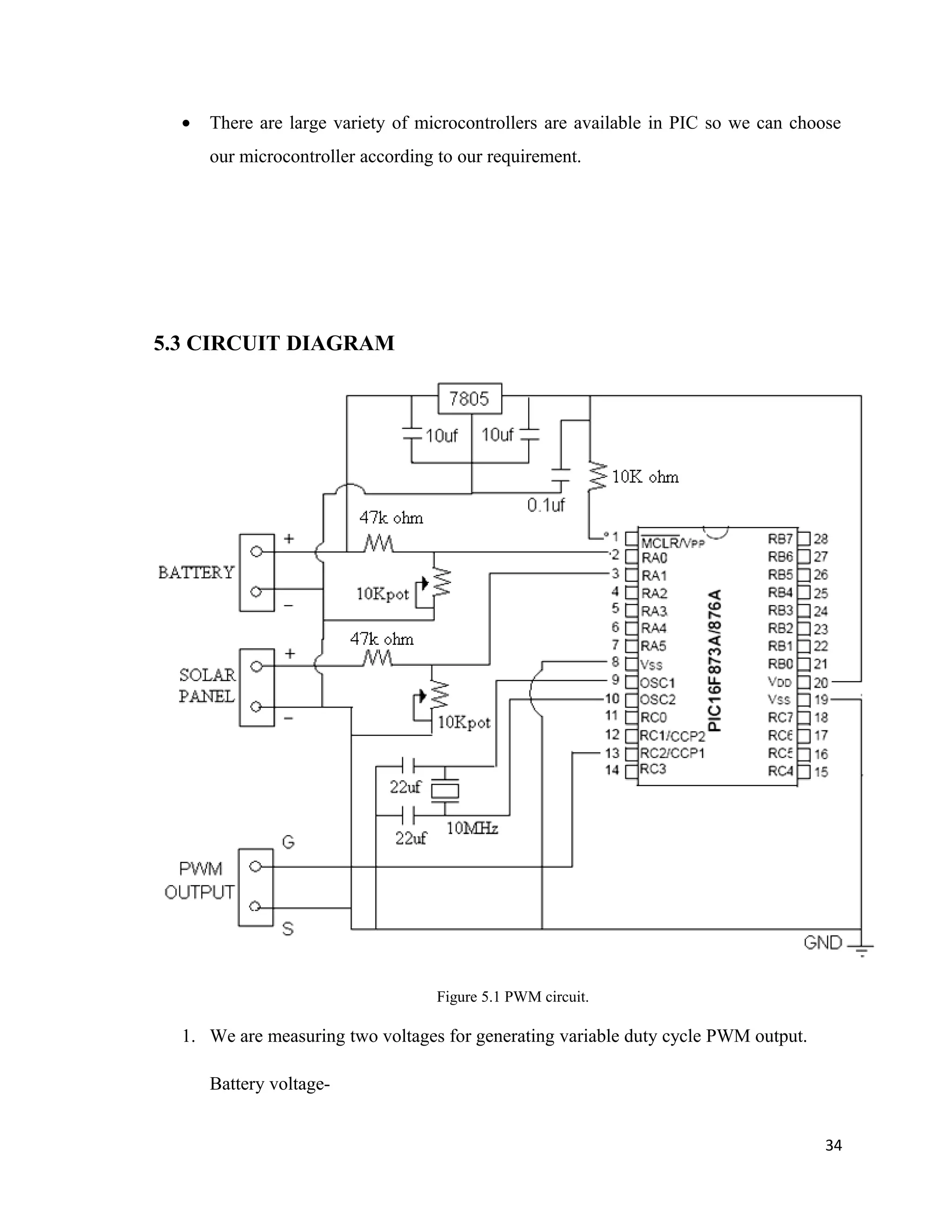 • There are large variety of microcontrollers are available in PIC so we can choose
our microcontroller according to our requirement.
5.3 CIRCUIT DIAGRAM
Figure 5.1 PWM circuit.
1. We are measuring two voltages for generating variable duty cycle PWM output.
Battery voltage-
34
 