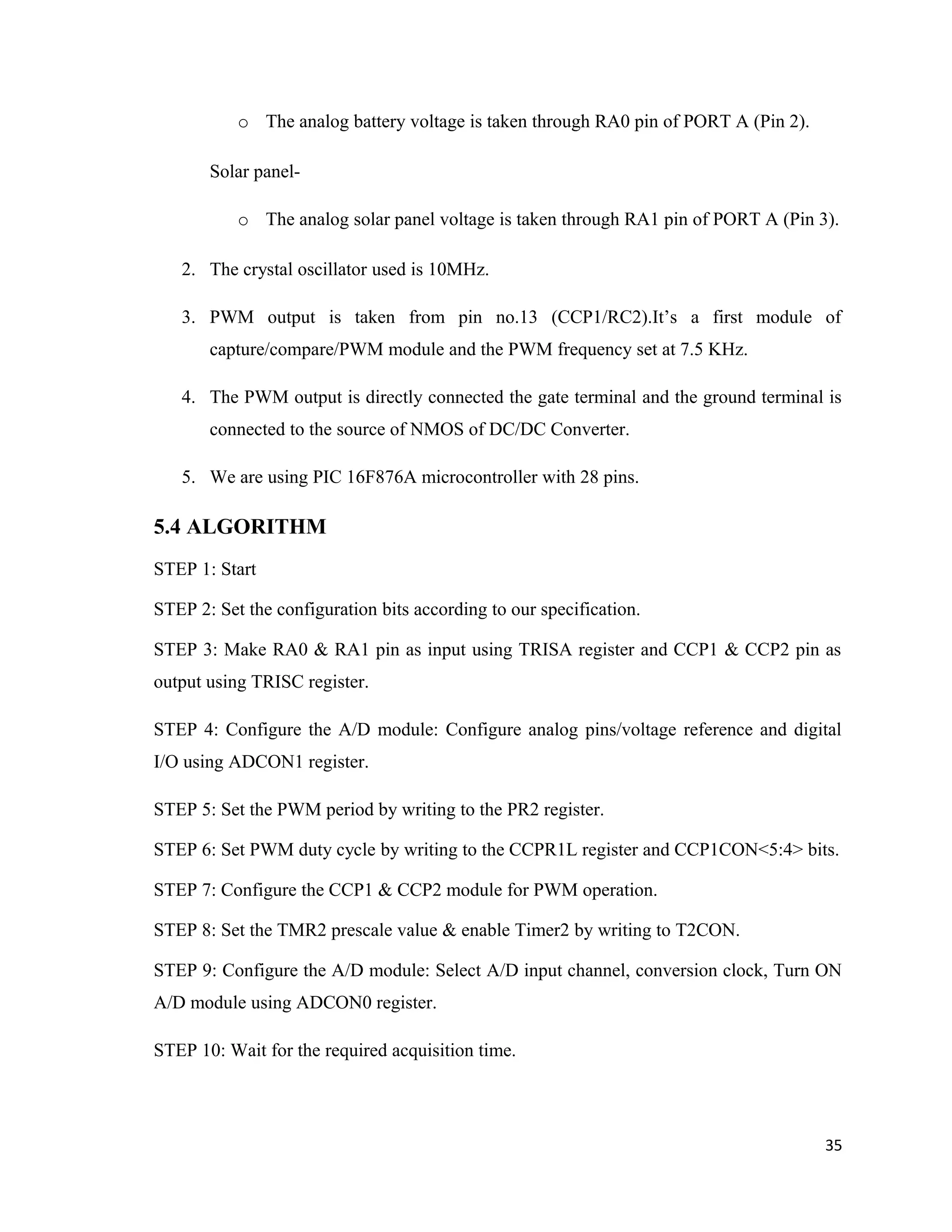 o The analog battery voltage is taken through RA0 pin of PORT A (Pin 2).
Solar panel-
o The analog solar panel voltage is taken through RA1 pin of PORT A (Pin 3).
2. The crystal oscillator used is 10MHz.
3. PWM output is taken from pin no.13 (CCP1/RC2).It’s a first module of
capture/compare/PWM module and the PWM frequency set at 7.5 KHz.
4. The PWM output is directly connected the gate terminal and the ground terminal is
connected to the source of NMOS of DC/DC Converter.
5. We are using PIC 16F876A microcontroller with 28 pins.
5.4 ALGORITHM
STEP 1: Start
STEP 2: Set the configuration bits according to our specification.
STEP 3: Make RA0 & RA1 pin as input using TRISA register and CCP1 & CCP2 pin as
output using TRISC register.
STEP 4: Configure the A/D module: Configure analog pins/voltage reference and digital
I/O using ADCON1 register.
STEP 5: Set the PWM period by writing to the PR2 register.
STEP 6: Set PWM duty cycle by writing to the CCPR1L register and CCP1CON<5:4> bits.
STEP 7: Configure the CCP1 & CCP2 module for PWM operation.
STEP 8: Set the TMR2 prescale value & enable Timer2 by writing to T2CON.
STEP 9: Configure the A/D module: Select A/D input channel, conversion clock, Turn ON
A/D module using ADCON0 register.
STEP 10: Wait for the required acquisition time.
35
 