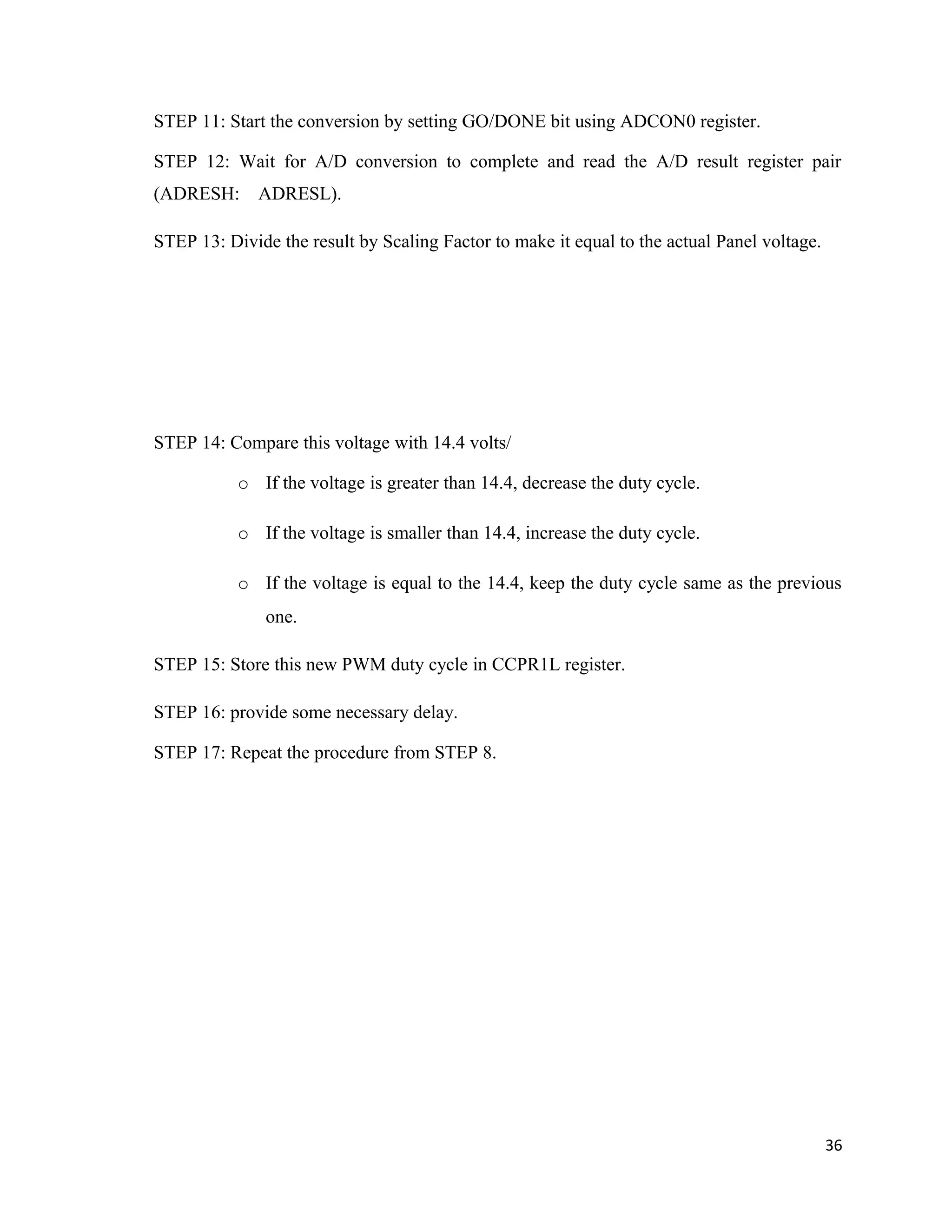 STEP 11: Start the conversion by setting GO/DONE bit using ADCON0 register.
STEP 12: Wait for A/D conversion to complete and read the A/D result register pair
(ADRESH: ADRESL).
STEP 13: Divide the result by Scaling Factor to make it equal to the actual Panel voltage.
STEP 14: Compare this voltage with 14.4 volts/
o If the voltage is greater than 14.4, decrease the duty cycle.
o If the voltage is smaller than 14.4, increase the duty cycle.
o If the voltage is equal to the 14.4, keep the duty cycle same as the previous
one.
STEP 15: Store this new PWM duty cycle in CCPR1L register.
STEP 16: provide some necessary delay.
STEP 17: Repeat the procedure from STEP 8.
36
 
