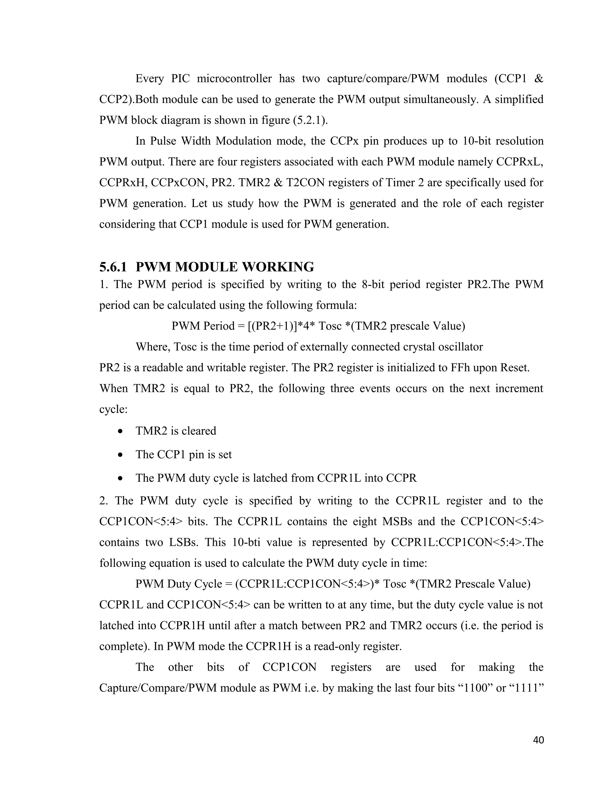 Every PIC microcontroller has two capture/compare/PWM modules (CCP1 &
CCP2).Both module can be used to generate the PWM output simultaneously. A simplified
PWM block diagram is shown in figure (5.2.1).
In Pulse Width Modulation mode, the CCPx pin produces up to 10-bit resolution
PWM output. There are four registers associated with each PWM module namely CCPRxL,
CCPRxH, CCPxCON, PR2. TMR2 & T2CON registers of Timer 2 are specifically used for
PWM generation. Let us study how the PWM is generated and the role of each register
considering that CCP1 module is used for PWM generation.
5.6.1 PWM MODULE WORKING
1. The PWM period is specified by writing to the 8-bit period register PR2.The PWM
period can be calculated using the following formula:
PWM Period = [(PR2+1)]*4* Tosc *(TMR2 prescale Value)
Where, Tosc is the time period of externally connected crystal oscillator
PR2 is a readable and writable register. The PR2 register is initialized to FFh upon Reset.
When TMR2 is equal to PR2, the following three events occurs on the next increment
cycle:
• TMR2 is cleared
• The CCP1 pin is set
• The PWM duty cycle is latched from CCPR1L into CCPR
2. The PWM duty cycle is specified by writing to the CCPR1L register and to the
CCP1CON<5:4> bits. The CCPR1L contains the eight MSBs and the CCP1CON<5:4>
contains two LSBs. This 10-bti value is represented by CCPR1L:CCP1CON<5:4>.The
following equation is used to calculate the PWM duty cycle in time:
PWM Duty Cycle = (CCPR1L:CCP1CON<5:4>)* Tosc *(TMR2 Prescale Value)
CCPR1L and CCP1CON<5:4> can be written to at any time, but the duty cycle value is not
latched into CCPR1H until after a match between PR2 and TMR2 occurs (i.e. the period is
complete). In PWM mode the CCPR1H is a read-only register.
The other bits of CCP1CON registers are used for making the
Capture/Compare/PWM module as PWM i.e. by making the last four bits “1100” or “1111”
40
 