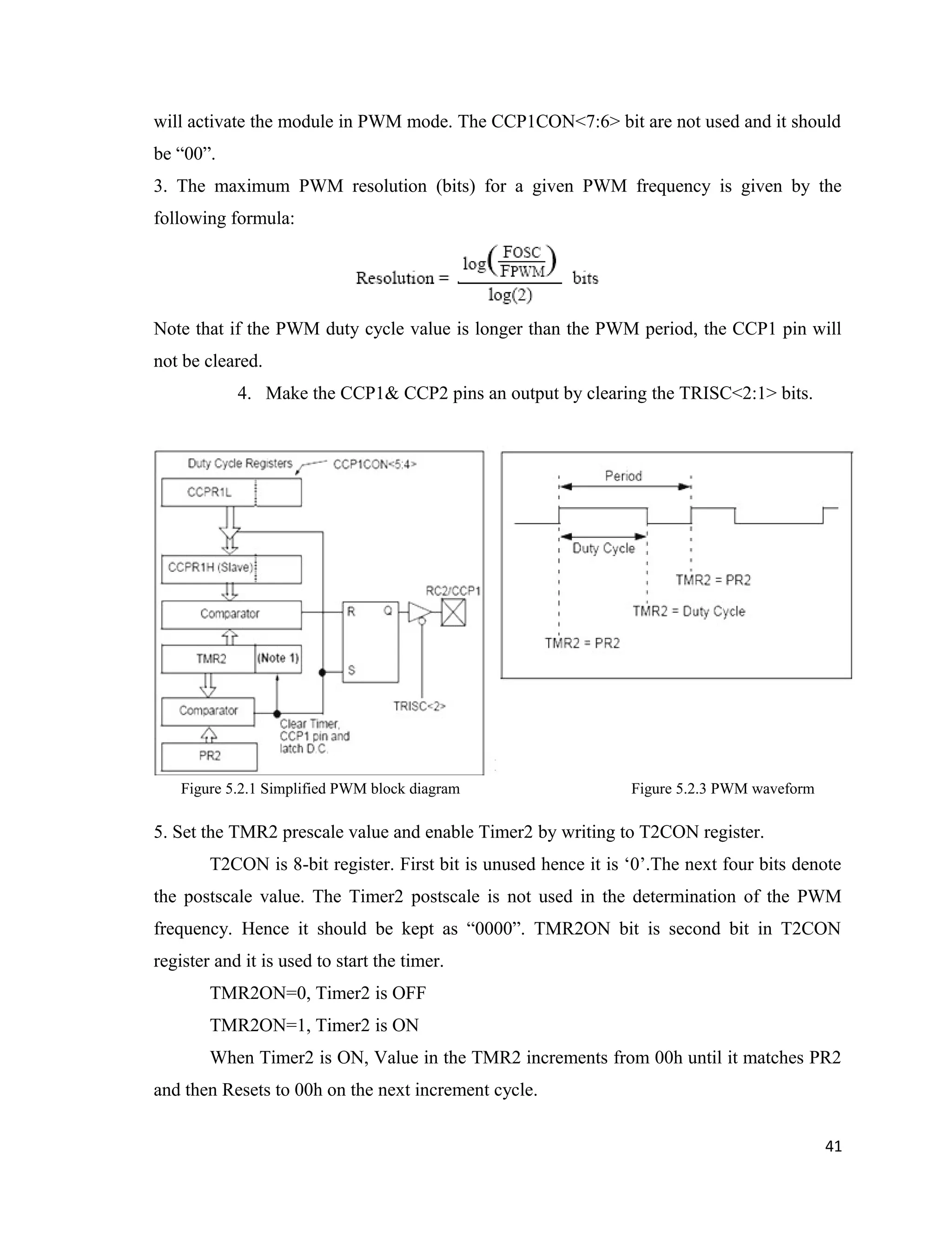 will activate the module in PWM mode. The CCP1CON<7:6> bit are not used and it should
be “00”.
3. The maximum PWM resolution (bits) for a given PWM frequency is given by the
following formula:
Note that if the PWM duty cycle value is longer than the PWM period, the CCP1 pin will
not be cleared.
4. Make the CCP1& CCP2 pins an output by clearing the TRISC<2:1> bits.
Figure 5.2.1 Simplified PWM block diagram Figure 5.2.3 PWM waveform
5. Set the TMR2 prescale value and enable Timer2 by writing to T2CON register.
T2CON is 8-bit register. First bit is unused hence it is ‘0’.The next four bits denote
the postscale value. The Timer2 postscale is not used in the determination of the PWM
frequency. Hence it should be kept as “0000”. TMR2ON bit is second bit in T2CON
register and it is used to start the timer.
TMR2ON=0, Timer2 is OFF
TMR2ON=1, Timer2 is ON
When Timer2 is ON, Value in the TMR2 increments from 00h until it matches PR2
and then Resets to 00h on the next increment cycle.
41
 