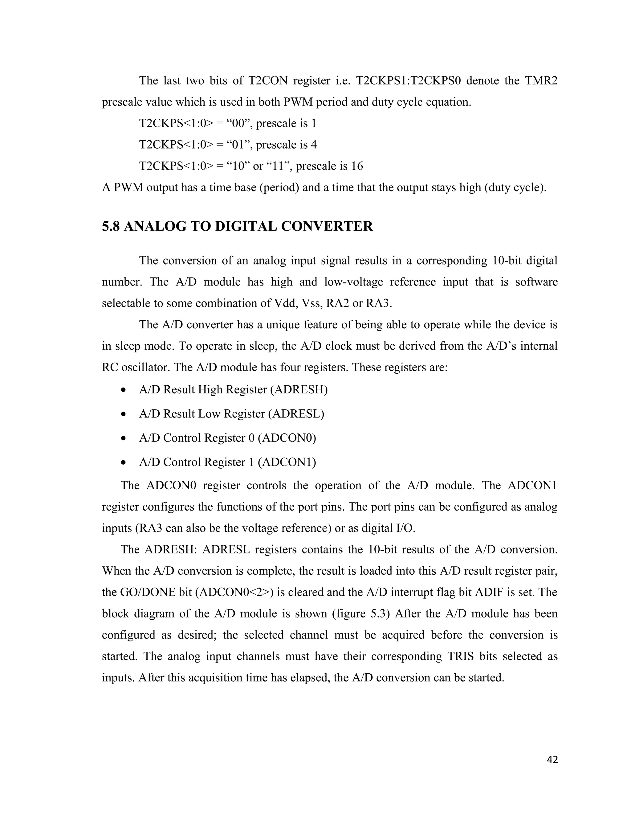 The last two bits of T2CON register i.e. T2CKPS1:T2CKPS0 denote the TMR2
prescale value which is used in both PWM period and duty cycle equation.
T2CKPS<1:0> = “00”, prescale is 1
T2CKPS<1:0> = “01”, prescale is 4
T2CKPS<1:0> = “10” or “11”, prescale is 16
A PWM output has a time base (period) and a time that the output stays high (duty cycle).
5.8 ANALOG TO DIGITAL CONVERTER
The conversion of an analog input signal results in a corresponding 10-bit digital
number. The A/D module has high and low-voltage reference input that is software
selectable to some combination of Vdd, Vss, RA2 or RA3.
The A/D converter has a unique feature of being able to operate while the device is
in sleep mode. To operate in sleep, the A/D clock must be derived from the A/D’s internal
RC oscillator. The A/D module has four registers. These registers are:
• A/D Result High Register (ADRESH)
• A/D Result Low Register (ADRESL)
• A/D Control Register 0 (ADCON0)
• A/D Control Register 1 (ADCON1)
The ADCON0 register controls the operation of the A/D module. The ADCON1
register configures the functions of the port pins. The port pins can be configured as analog
inputs (RA3 can also be the voltage reference) or as digital I/O.
The ADRESH: ADRESL registers contains the 10-bit results of the A/D conversion.
When the A/D conversion is complete, the result is loaded into this A/D result register pair,
the GO/DONE bit (ADCON0<2>) is cleared and the A/D interrupt flag bit ADIF is set. The
block diagram of the A/D module is shown (figure 5.3) After the A/D module has been
configured as desired; the selected channel must be acquired before the conversion is
started. The analog input channels must have their corresponding TRIS bits selected as
inputs. After this acquisition time has elapsed, the A/D conversion can be started.
42
 