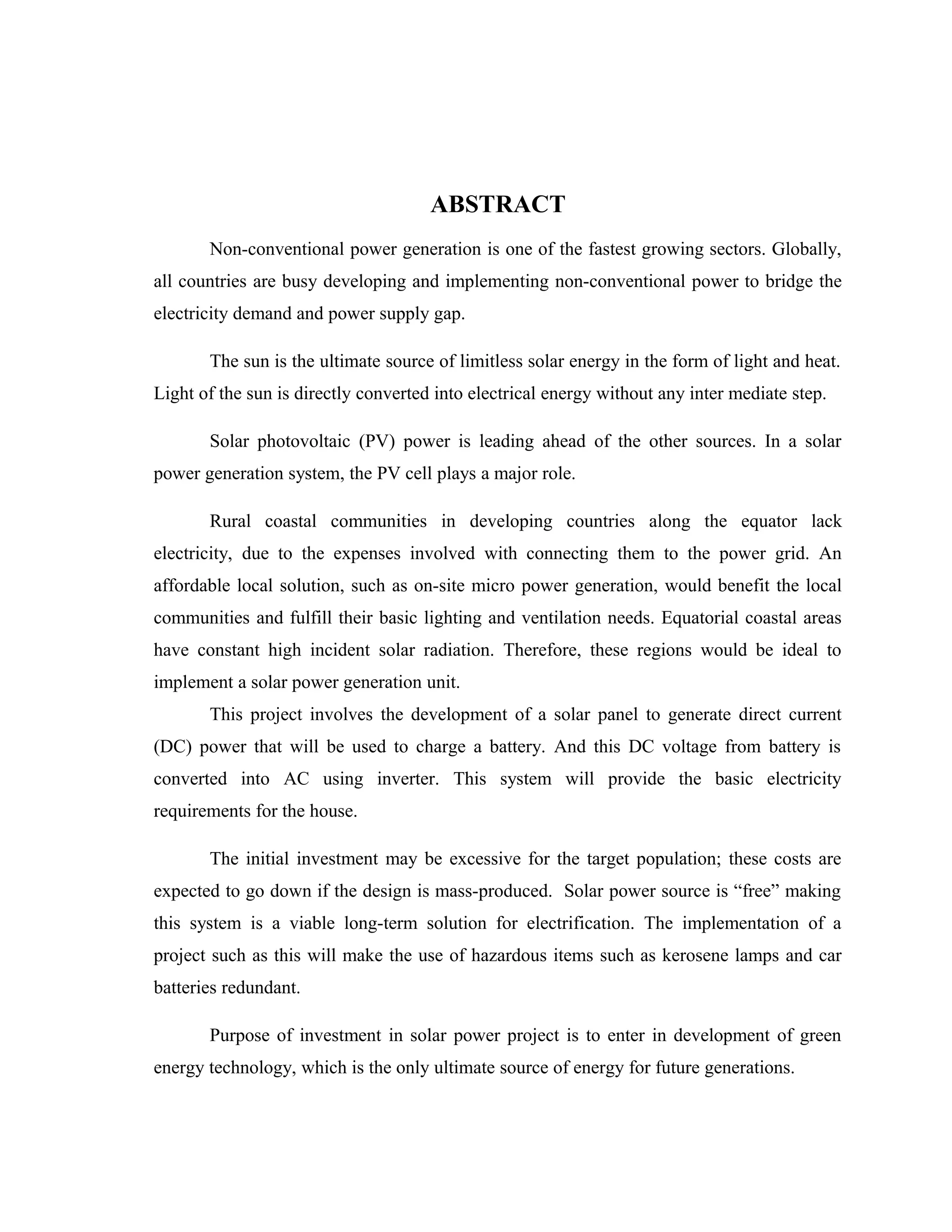 ABSTRACT
Non-conventional power generation is one of the fastest growing sectors. Globally,
all countries are busy developing and implementing non-conventional power to bridge the
electricity demand and power supply gap.
The sun is the ultimate source of limitless solar energy in the form of light and heat.
Light of the sun is directly converted into electrical energy without any inter mediate step.
Solar photovoltaic (PV) power is leading ahead of the other sources. In a solar
power generation system, the PV cell plays a major role.
Rural coastal communities in developing countries along the equator lack
electricity, due to the expenses involved with connecting them to the power grid. An
affordable local solution, such as on-site micro power generation, would benefit the local
communities and fulfill their basic lighting and ventilation needs. Equatorial coastal areas
have constant high incident solar radiation. Therefore, these regions would be ideal to
implement a solar power generation unit.
This project involves the development of a solar panel to generate direct current
(DC) power that will be used to charge a battery. And this DC voltage from battery is
converted into AC using inverter. This system will provide the basic electricity
requirements for the house.
The initial investment may be excessive for the target population; these costs are
expected to go down if the design is mass-produced. Solar power source is “free” making
this system is a viable long-term solution for electrification. The implementation of a
project such as this will make the use of hazardous items such as kerosene lamps and car
batteries redundant.
Purpose of investment in solar power project is to enter in development of green
energy technology, which is the only ultimate source of energy for future generations.
 