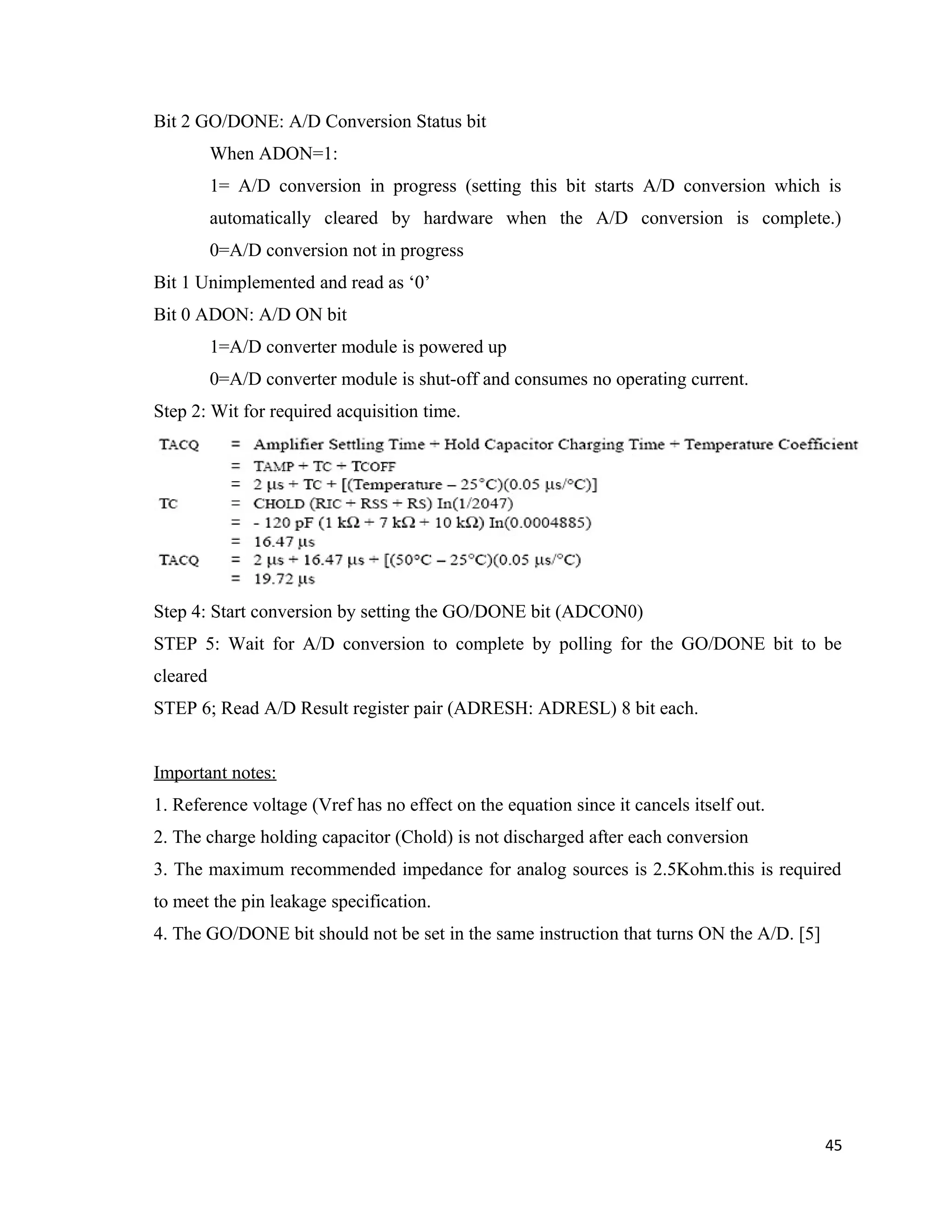 Bit 2 GO/DONE: A/D Conversion Status bit
When ADON=1:
1= A/D conversion in progress (setting this bit starts A/D conversion which is
automatically cleared by hardware when the A/D conversion is complete.)
0=A/D conversion not in progress
Bit 1 Unimplemented and read as ‘0’
Bit 0 ADON: A/D ON bit
1=A/D converter module is powered up
0=A/D converter module is shut-off and consumes no operating current.
Step 2: Wit for required acquisition time.
Step 4: Start conversion by setting the GO/DONE bit (ADCON0)
STEP 5: Wait for A/D conversion to complete by polling for the GO/DONE bit to be
cleared
STEP 6; Read A/D Result register pair (ADRESH: ADRESL) 8 bit each.
Important notes:
1. Reference voltage (Vref has no effect on the equation since it cancels itself out.
2. The charge holding capacitor (Chold) is not discharged after each conversion
3. The maximum recommended impedance for analog sources is 2.5Kohm.this is required
to meet the pin leakage specification.
4. The GO/DONE bit should not be set in the same instruction that turns ON the A/D. [5]
45
 