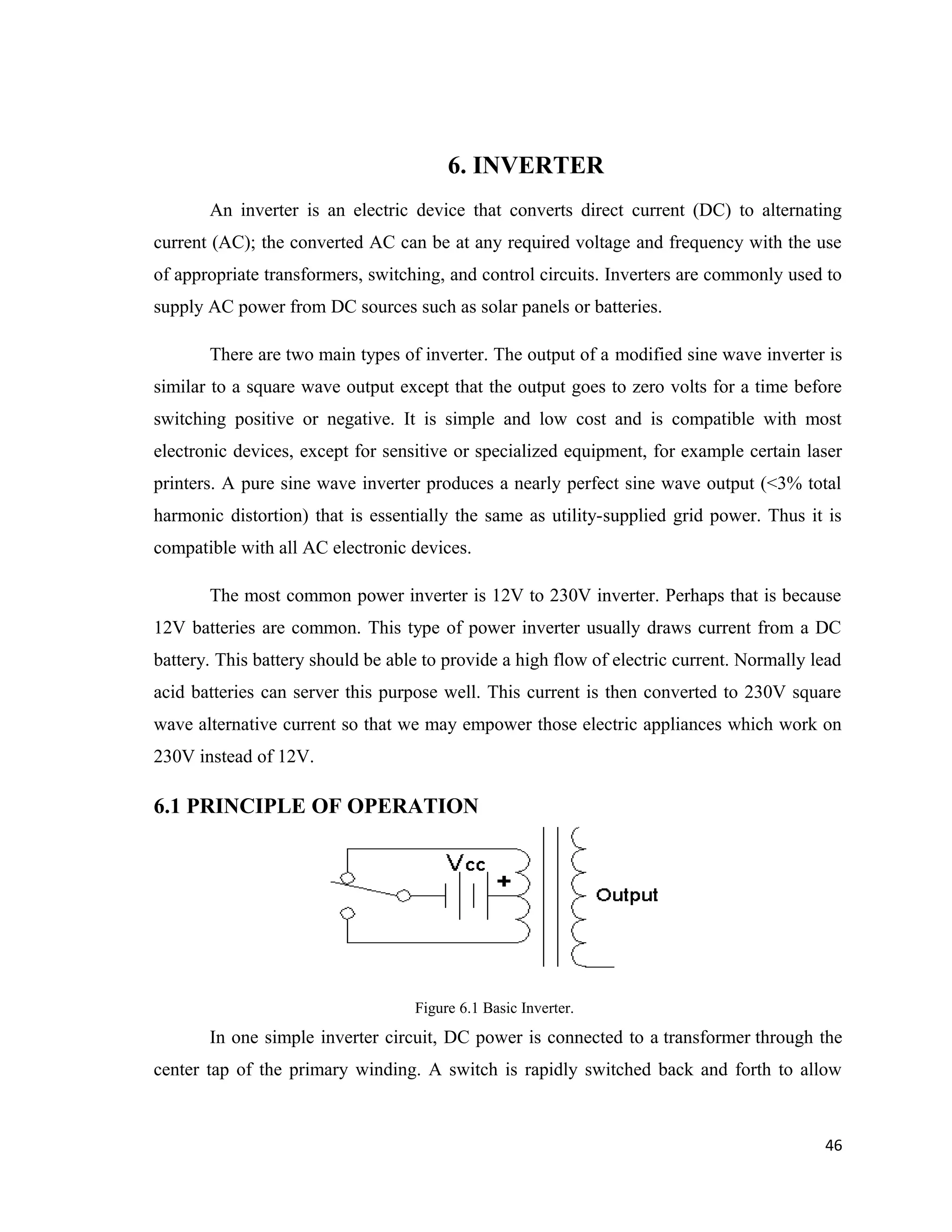 6. INVERTER
An inverter is an electric device that converts direct current (DC) to alternating
current (AC); the converted AC can be at any required voltage and frequency with the use
of appropriate transformers, switching, and control circuits. Inverters are commonly used to
supply AC power from DC sources such as solar panels or batteries.
There are two main types of inverter. The output of a modified sine wave inverter is
similar to a square wave output except that the output goes to zero volts for a time before
switching positive or negative. It is simple and low cost and is compatible with most
electronic devices, except for sensitive or specialized equipment, for example certain laser
printers. A pure sine wave inverter produces a nearly perfect sine wave output (<3% total
harmonic distortion) that is essentially the same as utility-supplied grid power. Thus it is
compatible with all AC electronic devices.
The most common power inverter is 12V to 230V inverter. Perhaps that is because
12V batteries are common. This type of power inverter usually draws current from a DC
battery. This battery should be able to provide a high flow of electric current. Normally lead
acid batteries can server this purpose well. This current is then converted to 230V square
wave alternative current so that we may empower those electric appliances which work on
230V instead of 12V.
6.1 PRINCIPLE OF OPERATION
Figure 6.1 Basic Inverter.
In one simple inverter circuit, DC power is connected to a transformer through the
center tap of the primary winding. A switch is rapidly switched back and forth to allow
46
 